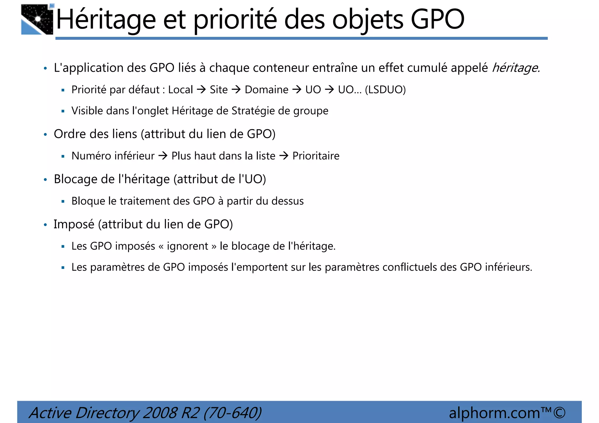 Héritage et priorité des objets GPO
• L'application des GPO liés à chaque conteneur entraîne un effet cumulé appelé héritage.
Priorité par défaut : Local

Site

Domaine

UO

UO… (LSDUO)

Visible dans l'onglet Héritage de Stratégie de groupe

• Ordre des liens (attribut du lien de GPO)
Numéro inférieur

Plus haut dans la liste

Prioritaire

• Blocage de l'héritage (attribut de l'UO)
Bloque le traitement des GPO à partir du dessus

• Imposé (attribut du lien de GPO)
Les GPO imposés « ignorent » le blocage de l'héritage.
Les paramètres de GPO imposés l'emportent sur les paramètres conflictuels des GPO inférieurs.

Active Directory 2008 R2 (70-640)

alphorm.com™©

 