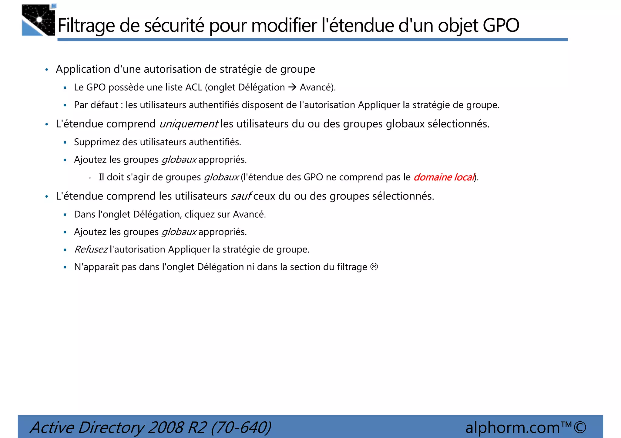 Filtrage de sécurité pour modifier l'étendue d'un objet GPO
• Application d'une autorisation de stratégie de groupe
Le GPO possède une liste ACL (onglet Délégation

Avancé).

Par défaut : les utilisateurs authentifiés disposent de l'autorisation Appliquer la stratégie de groupe.

• L'étendue comprend uniquement les utilisateurs du ou des groupes globaux sélectionnés.
Supprimez des utilisateurs authentifiés.
Ajoutez les groupes globaux appropriés.
•

Il doit s'agir de groupes globaux (l'étendue des GPO ne comprend pas le domaine local).

• L'étendue comprend les utilisateurs sauf ceux du ou des groupes sélectionnés.
Dans l'onglet Délégation, cliquez sur Avancé.
Ajoutez les groupes globaux appropriés.

Refusez l'autorisation Appliquer la stratégie de groupe.
N'apparaît pas dans l'onglet Délégation ni dans la section du filtrage

Active Directory 2008 R2 (70-640)

alphorm.com™©

 