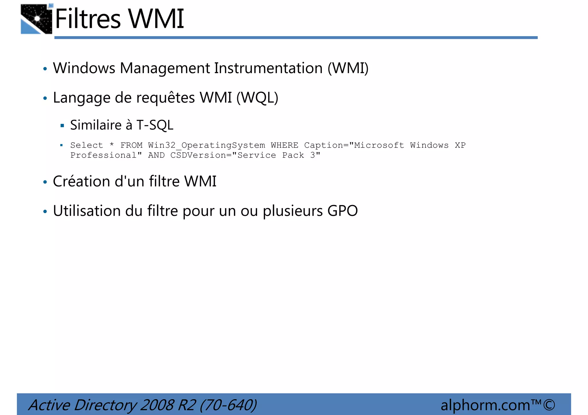 Filtres WMI
• Windows Management Instrumentation (WMI)
• Langage de requêtes WMI (WQL)
Similaire à T-SQL
Select * FROM Win32_OperatingSystem WHERE Caption="Microsoft Windows XP
Professional" AND CSDVersion="Service Pack 3"

• Création d'un filtre WMI
• Utilisation du filtre pour un ou plusieurs GPO

Active Directory 2008 R2 (70-640)

alphorm.com™©

 