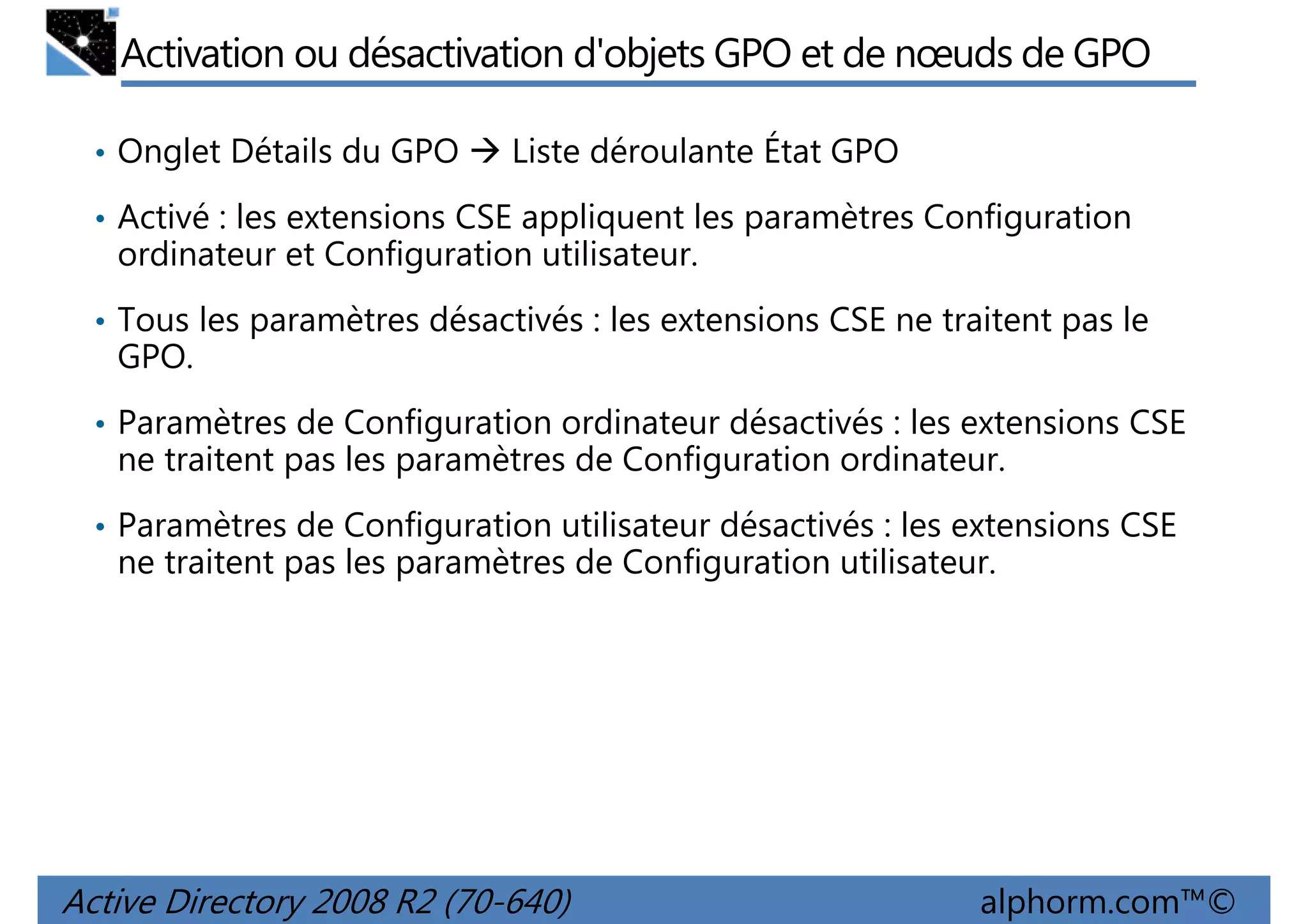 Activation ou désactivation d'objets GPO et de nœuds de GPO
• Onglet Détails du GPO

Liste déroulante État GPO

• Activé : les extensions CSE appliquent les paramètres Configuration

ordinateur et Configuration utilisateur.
• Tous les paramètres désactivés : les extensions CSE ne traitent pas le

GPO.
• Paramètres de Configuration ordinateur désactivés : les extensions CSE

ne traitent pas les paramètres de Configuration ordinateur.
• Paramètres de Configuration utilisateur désactivés : les extensions CSE

ne traitent pas les paramètres de Configuration utilisateur.

Active Directory 2008 R2 (70-640)

alphorm.com™©

 
