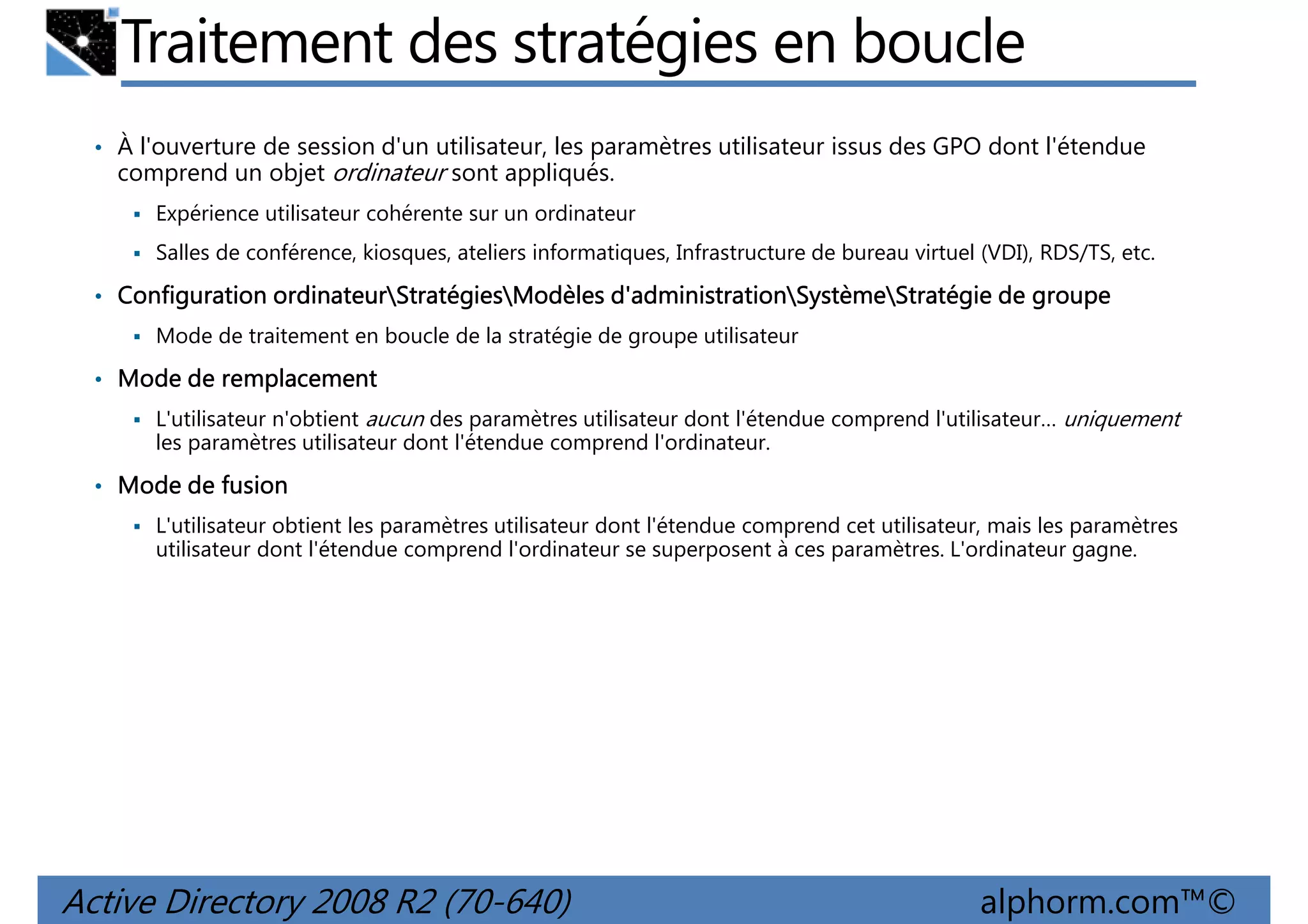 Traitement des stratégies en boucle
• À l'ouverture de session d'un utilisateur, les paramètres utilisateur issus des GPO dont l'étendue

comprend un objet ordinateur sont appliqués.
Expérience utilisateur cohérente sur un ordinateur
Salles de conférence, kiosques, ateliers informatiques, Infrastructure de bureau virtuel (VDI), RDS/TS, etc.

• Configuration ordinateurStratégiesModèles d'administrationSystèmeStratégie de groupe
ordinateurStratégies
d'administrationSystème
Mode de traitement en boucle de la stratégie de groupe utilisateur

• Mode de remplacement
L'utilisateur n'obtient aucun des paramètres utilisateur dont l'étendue comprend l'utilisateur… uniquement
les paramètres utilisateur dont l'étendue comprend l'ordinateur.

• Mode de fusion
L'utilisateur obtient les paramètres utilisateur dont l'étendue comprend cet utilisateur, mais les paramètres
utilisateur dont l'étendue comprend l'ordinateur se superposent à ces paramètres. L'ordinateur gagne.

Active Directory 2008 R2 (70-640)

alphorm.com™©

 