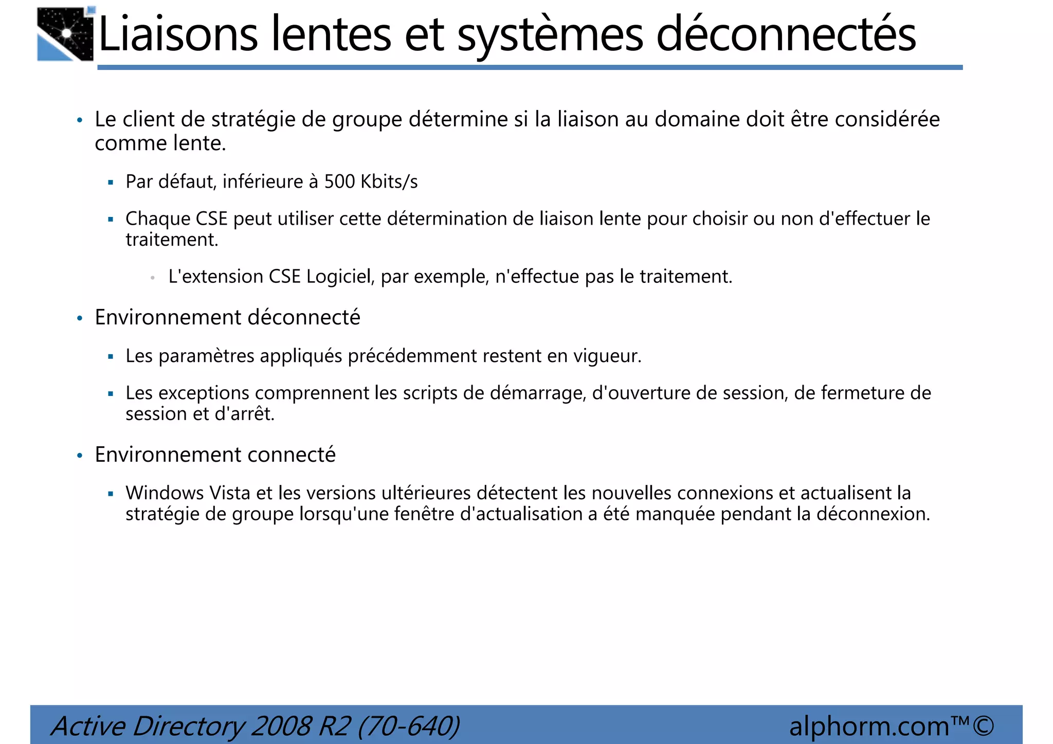 Liaisons lentes et systèmes déconnectés
• Le client de stratégie de groupe détermine si la liaison au domaine doit être considérée

comme lente.
Par défaut, inférieure à 500 Kbits/s
Chaque CSE peut utiliser cette détermination de liaison lente pour choisir ou non d'effectuer le
traitement.
•

L'extension CSE Logiciel, par exemple, n'effectue pas le traitement.

• Environnement déconnecté
Les paramètres appliqués précédemment restent en vigueur.
Les exceptions comprennent les scripts de démarrage, d'ouverture de session, de fermeture de
session et d'arrêt.

• Environnement connecté
Windows Vista et les versions ultérieures détectent les nouvelles connexions et actualisent la
stratégie de groupe lorsqu'une fenêtre d'actualisation a été manquée pendant la déconnexion.

Active Directory 2008 R2 (70-640)

alphorm.com™©

 