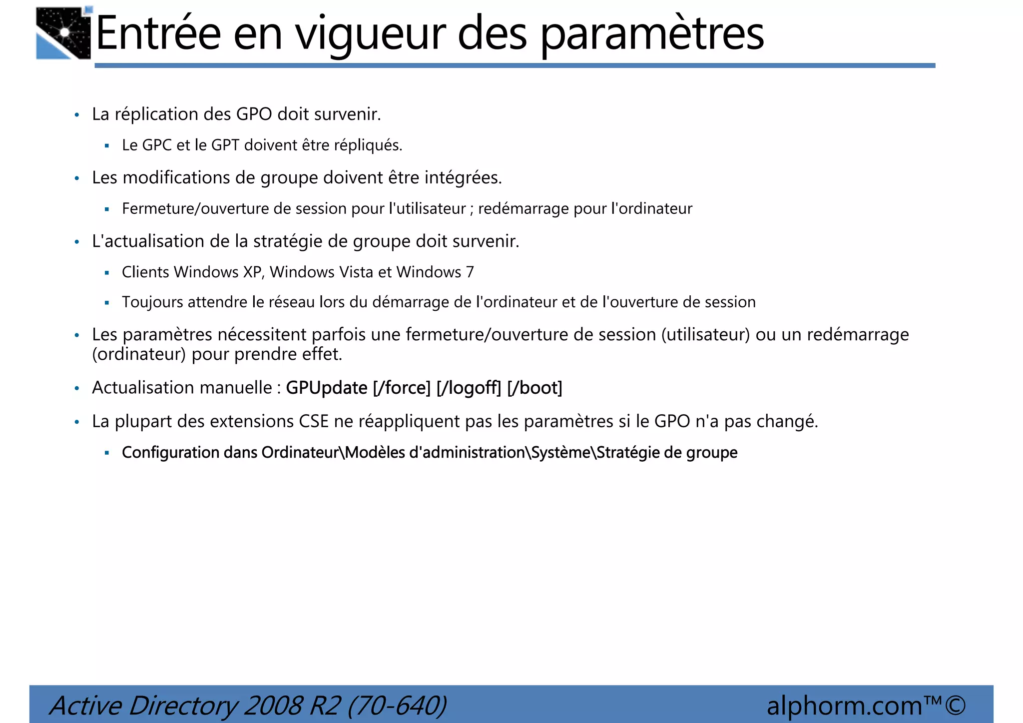 Entrée en vigueur des paramètres
• La réplication des GPO doit survenir.
Le GPC et le GPT doivent être répliqués.

• Les modifications de groupe doivent être intégrées.
Fermeture/ouverture de session pour l'utilisateur ; redémarrage pour l'ordinateur

• L'actualisation de la stratégie de groupe doit survenir.
Clients Windows XP, Windows Vista et Windows 7
Toujours attendre le réseau lors du démarrage de l'ordinateur et de l'ouverture de session

• Les paramètres nécessitent parfois une fermeture/ouverture de session (utilisateur) ou un redémarrage

(ordinateur) pour prendre effet.
• Actualisation manuelle : GPUpdate [/force] [/logoff] [/boot]
• La plupart des extensions CSE ne réappliquent pas les paramètres si le GPO n'a pas changé.
Ordinateur
d'administrationSystème
Configuration dans OrdinateurModèles d'administrationSystèmeStratégie de groupe

Active Directory 2008 R2 (70-640)

alphorm.com™©

 