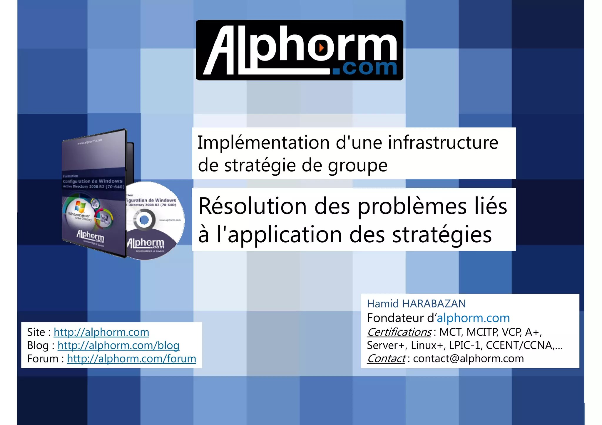 Implémentation d'une infrastructure
de stratégie de groupe

Résolution des problèmes liés
à l'application des stratégies
Hamid HARABAZAN

Fondateur d’alphorm.com
Site : http://alphorm.com
Blog : http://alphorm.com/blog
Forum : http://alphorm.com/forum

Active Directory 2008 R2 (70-640)

Certifications : MCT, MCITP, VCP, A+,
Server+, Linux+, LPIC-1, CCENT/CCNA,…
Contact : contact@alphorm.com

alphorm.com™©

 