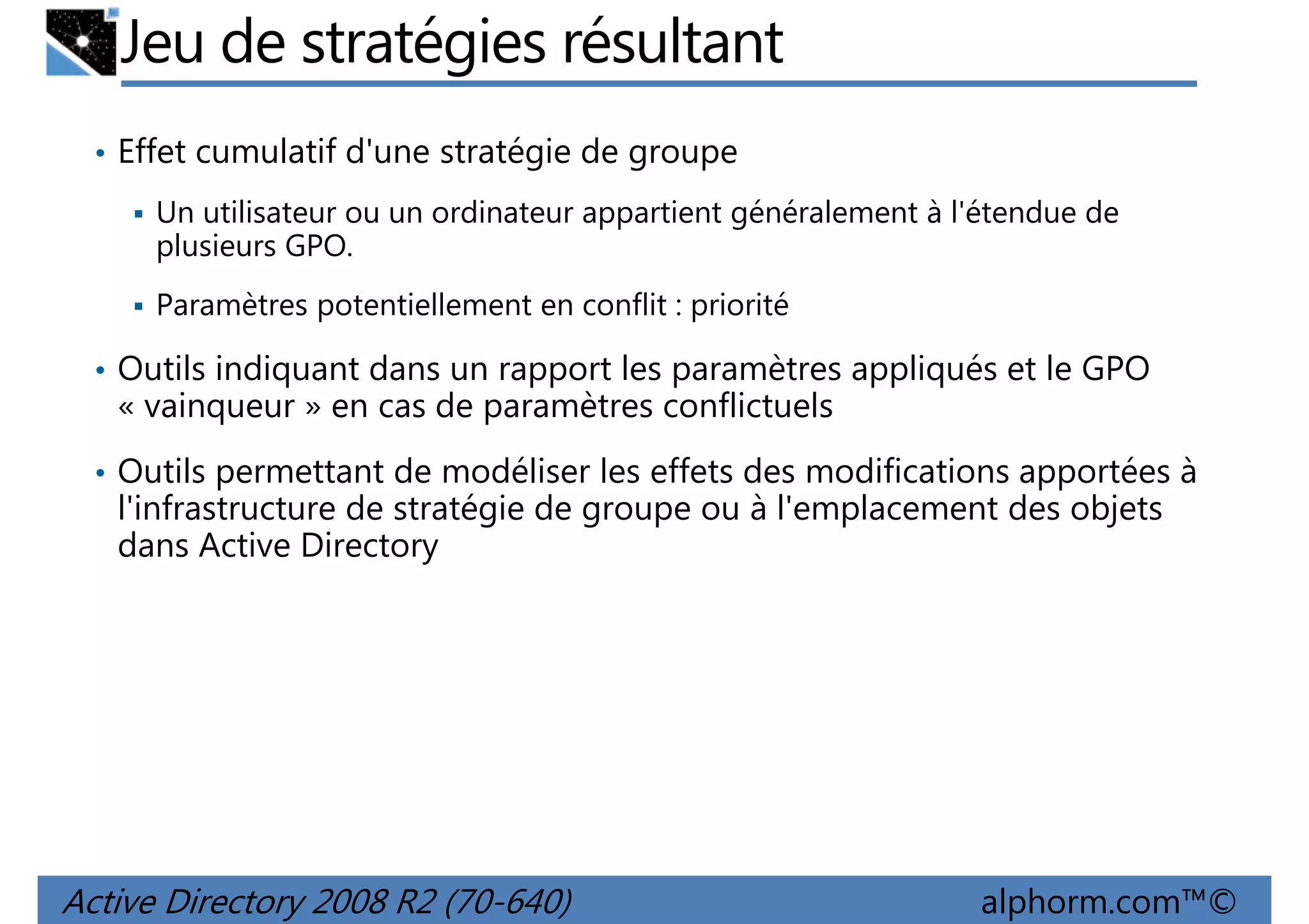 Jeu de stratégies résultant
• Effet cumulatif d'une stratégie de groupe
Un utilisateur ou un ordinateur appartient généralement à l'étendue de
plusieurs GPO.
Paramètres potentiellement en conflit : priorité
• Outils indiquant dans un rapport les paramètres appliqués et le GPO

« vainqueur » en cas de paramètres conflictuels
• Outils permettant de modéliser les effets des modifications apportées à

l'infrastructure de stratégie de groupe ou à l'emplacement des objets
dans Active Directory

Active Directory 2008 R2 (70-640)

alphorm.com™©

 