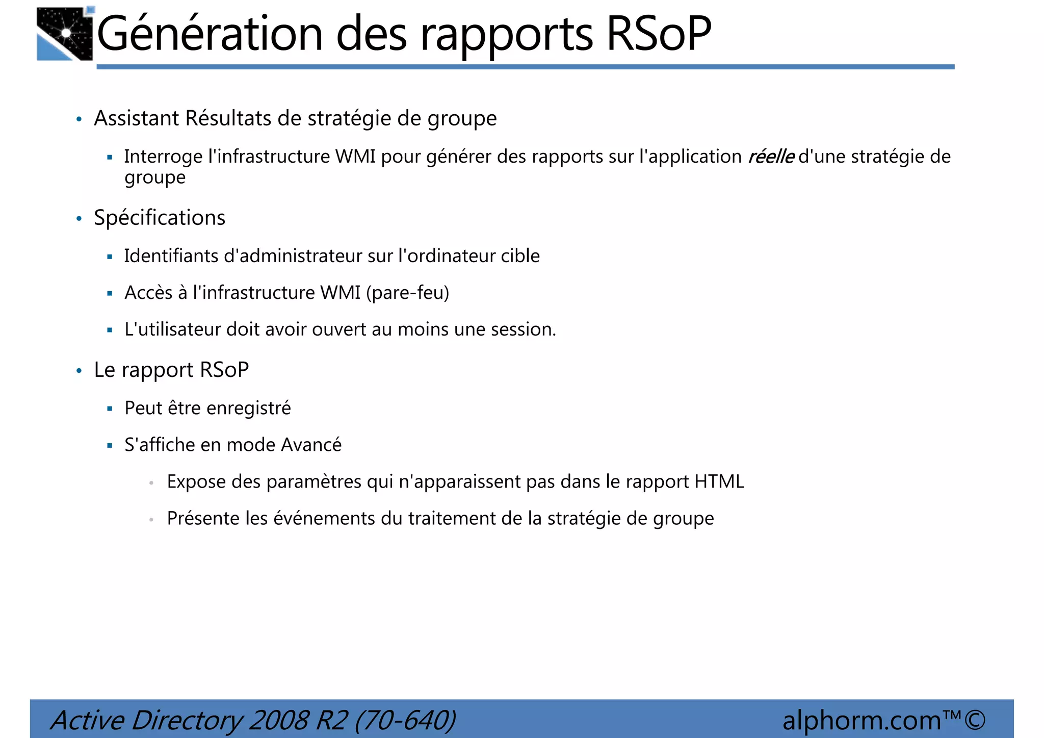 Génération des rapports RSoP
• Assistant Résultats de stratégie de groupe
Interroge l'infrastructure WMI pour générer des rapports sur l'application réelle d'une stratégie de
groupe

• Spécifications
Identifiants d'administrateur sur l'ordinateur cible
Accès à l'infrastructure WMI (pare-feu)
L'utilisateur doit avoir ouvert au moins une session.

• Le rapport RSoP
Peut être enregistré
S'affiche en mode Avancé
•

Expose des paramètres qui n'apparaissent pas dans le rapport HTML

•

Présente les événements du traitement de la stratégie de groupe

Active Directory 2008 R2 (70-640)

alphorm.com™©

 