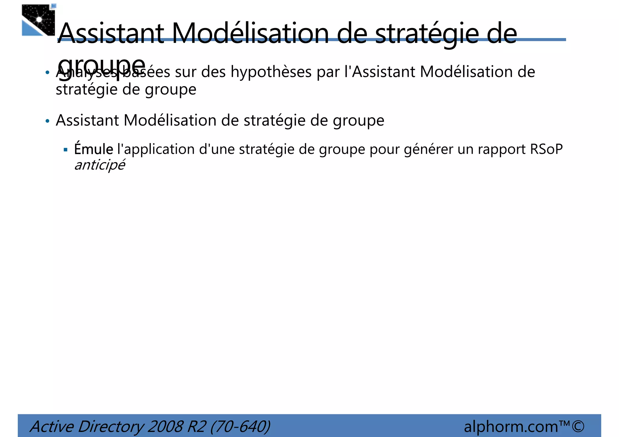 Assistant Modélisation de stratégie de
groupe
• Analyses basées sur des hypothèses par l'Assistant Modélisation de
stratégie de groupe
• Assistant Modélisation de stratégie de groupe
Émule l'application d'une stratégie de groupe pour générer un rapport RSoP

anticipé

Active Directory 2008 R2 (70-640)

alphorm.com™©

 