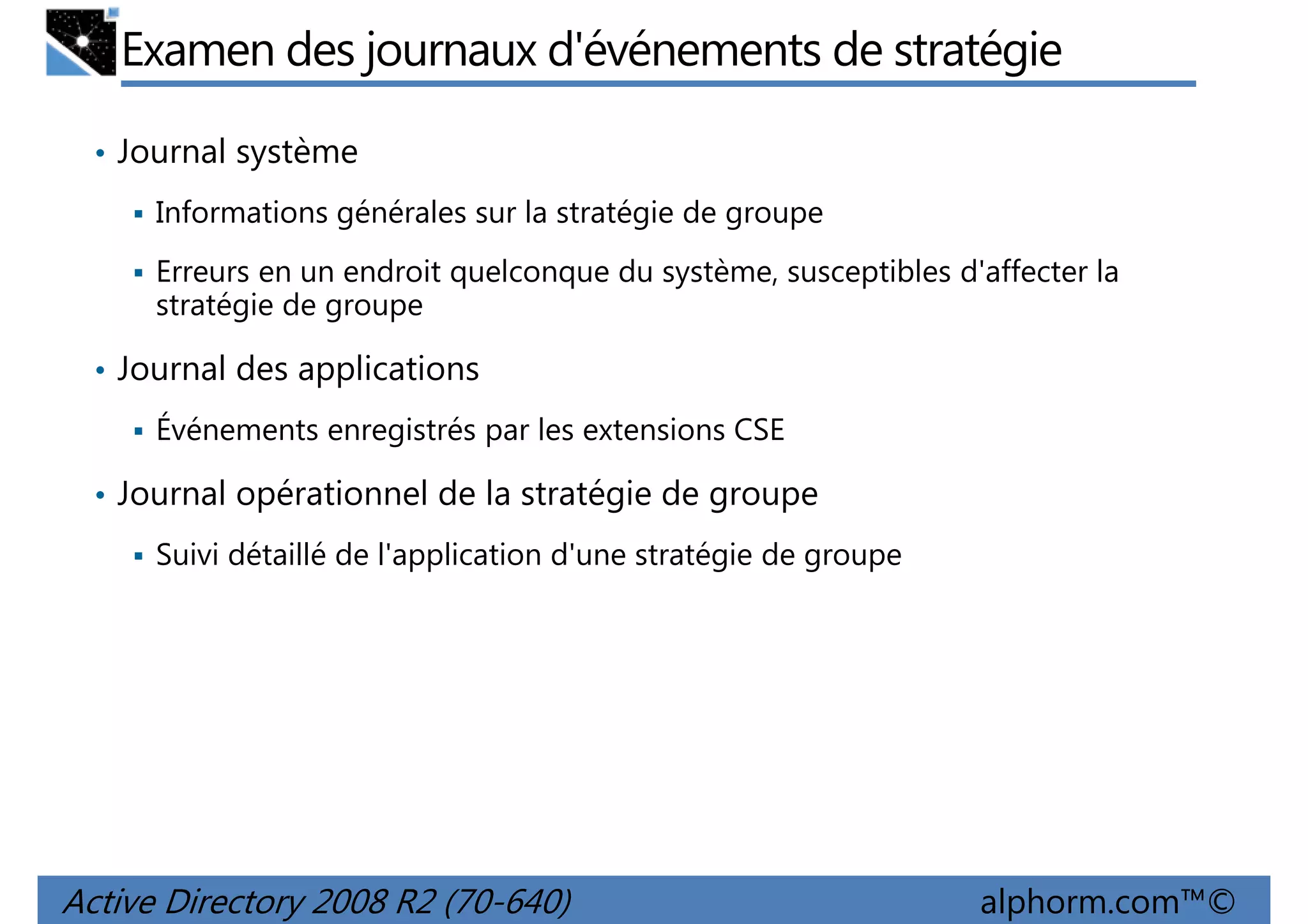 Examen des journaux d'événements de stratégie
• Journal système
Informations générales sur la stratégie de groupe
Erreurs en un endroit quelconque du système, susceptibles d'affecter la
stratégie de groupe
• Journal des applications
Événements enregistrés par les extensions CSE
• Journal opérationnel de la stratégie de groupe
Suivi détaillé de l'application d'une stratégie de groupe

Active Directory 2008 R2 (70-640)

alphorm.com™©

 