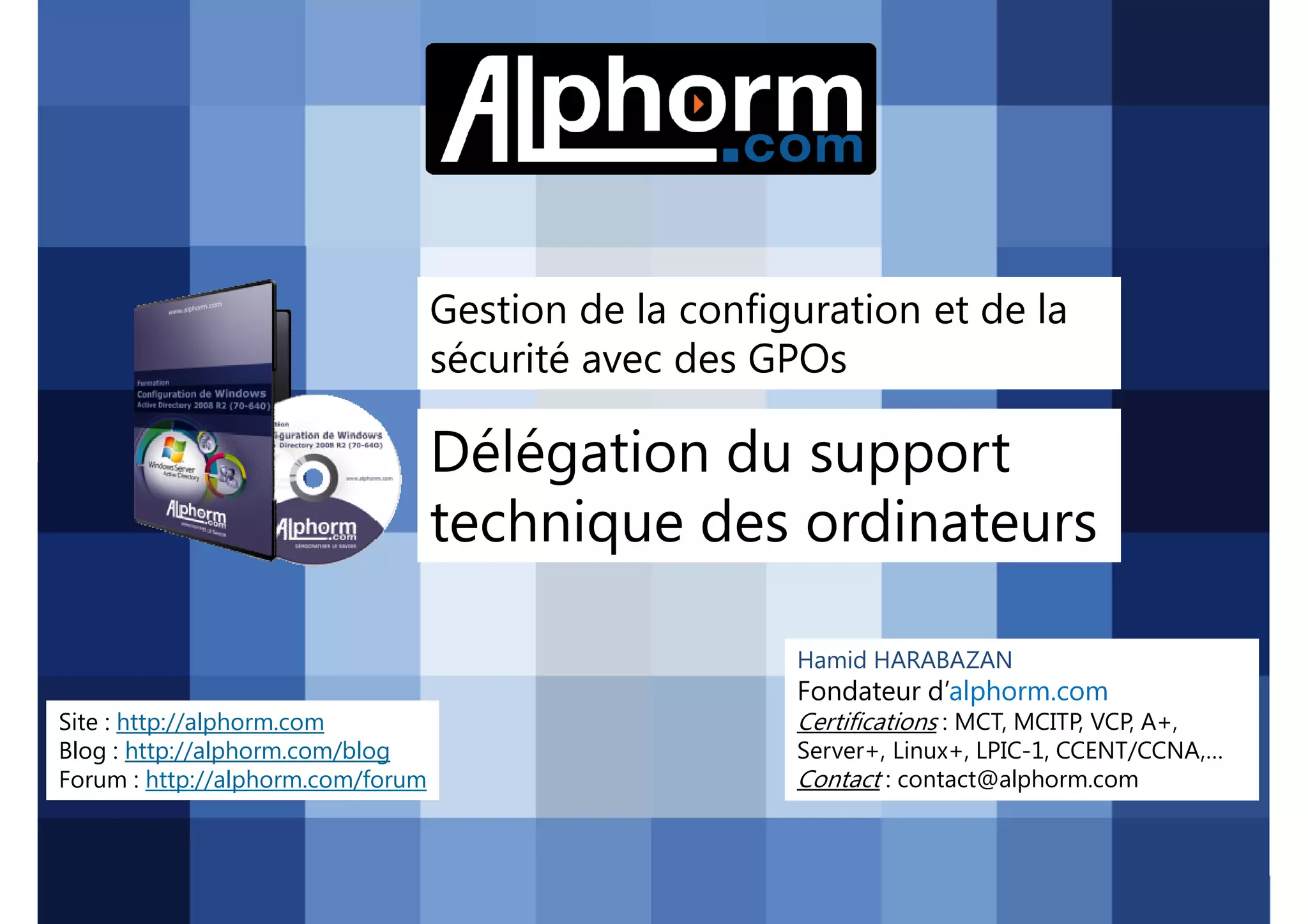 Gestion de la configuration et de la
sécurité avec des GPOs

Délégation du support
technique des ordinateurs
Hamid HARABAZAN

Fondateur d’alphorm.com
Site : http://alphorm.com
Blog : http://alphorm.com/blog
Forum : http://alphorm.com/forum

Active Directory 2008 R2 (70-640)

Certifications : MCT, MCITP, VCP, A+,
Server+, Linux+, LPIC-1, CCENT/CCNA,…
Contact : contact@alphorm.com

alphorm.com™©

 