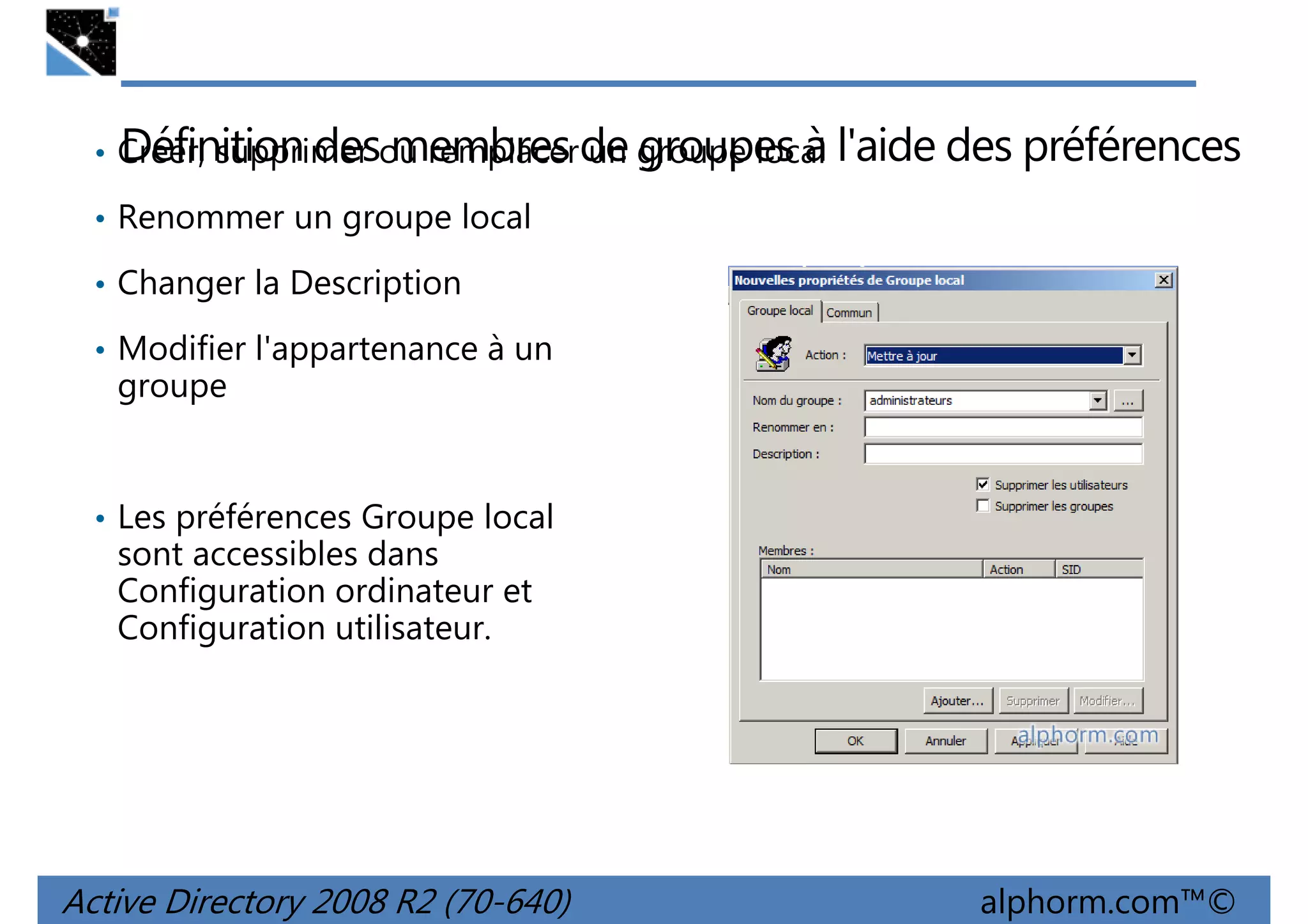Définition des membres un groupes à
• Créer, supprimer ou remplacerde groupe local

l'aide des préférences

• Renommer un groupe local
• Changer la Description
• Modifier l'appartenance à un

groupe

• Les préférences Groupe local

sont accessibles dans
Configuration ordinateur et
Configuration utilisateur.

Active Directory 2008 R2 (70-640)

alphorm.com™©

 