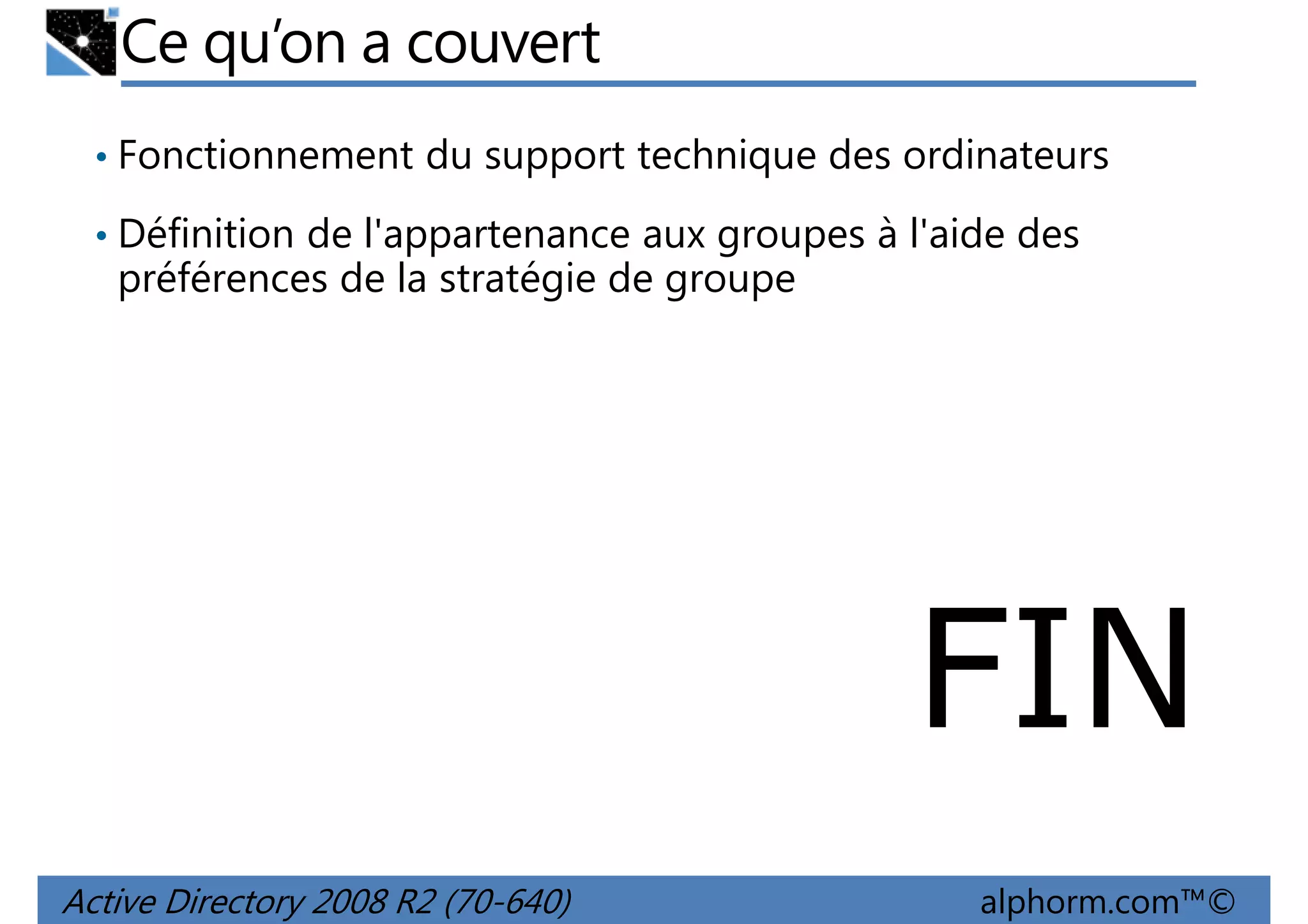 Ce qu’on a couvert
• Fonctionnement du support technique des ordinateurs
• Définition de l'appartenance aux groupes à l'aide des

préférences de la stratégie de groupe

FIN
Active Directory 2008 R2 (70-640)

alphorm.com™©

 