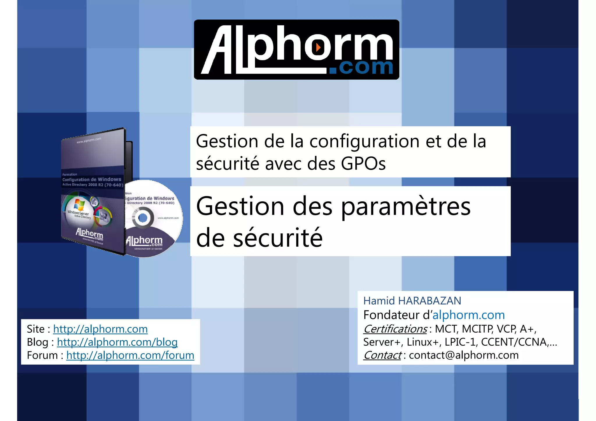 Gestion de la configuration et de la
sécurité avec des GPOs

Gestion des paramètres
de sécurité
Hamid HARABAZAN

Fondateur d’alphorm.com
Site : http://alphorm.com
Blog : http://alphorm.com/blog
Forum : http://alphorm.com/forum

Active Directory 2008 R2 (70-640)

Certifications : MCT, MCITP, VCP, A+,
Server+, Linux+, LPIC-1, CCENT/CCNA,…
Contact : contact@alphorm.com

alphorm.com™©

 