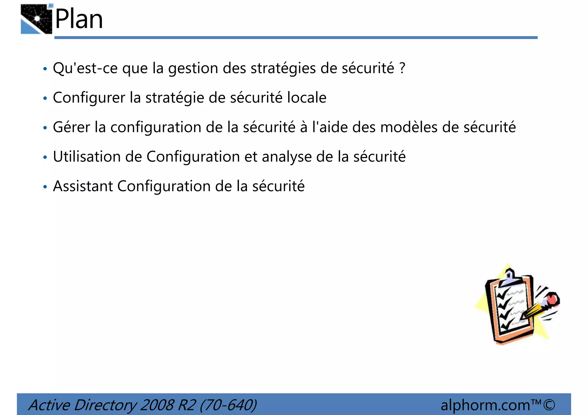 Plan
• Qu'est-ce que la gestion des stratégies de sécurité ?
• Configurer la stratégie de sécurité locale
• Gérer la configuration de la sécurité à l'aide des modèles de sécurité
• Utilisation de Configuration et analyse de la sécurité
• Assistant Configuration de la sécurité

Active Directory 2008 R2 (70-640)

alphorm.com™©

 