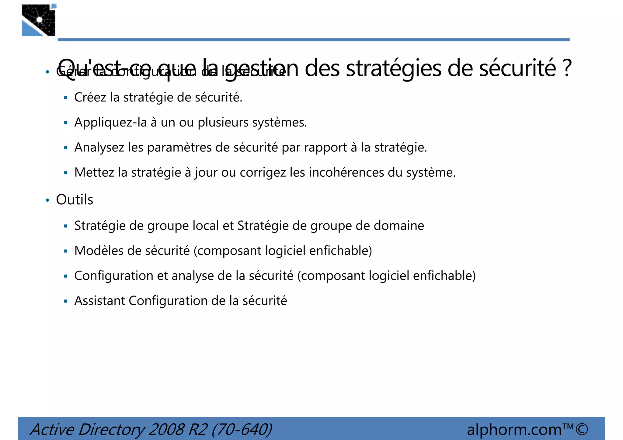 Qu'est-ce que la gestion des stratégies de sécurité ?

• Gérer la configuration de la sécurité
Créez la stratégie de sécurité.

Appliquez-la à un ou plusieurs systèmes.
Analysez les paramètres de sécurité par rapport à la stratégie.
Mettez la stratégie à jour ou corrigez les incohérences du système.

• Outils
Stratégie de groupe local et Stratégie de groupe de domaine
Modèles de sécurité (composant logiciel enfichable)
Configuration et analyse de la sécurité (composant logiciel enfichable)
Assistant Configuration de la sécurité

Active Directory 2008 R2 (70-640)

alphorm.com™©

 