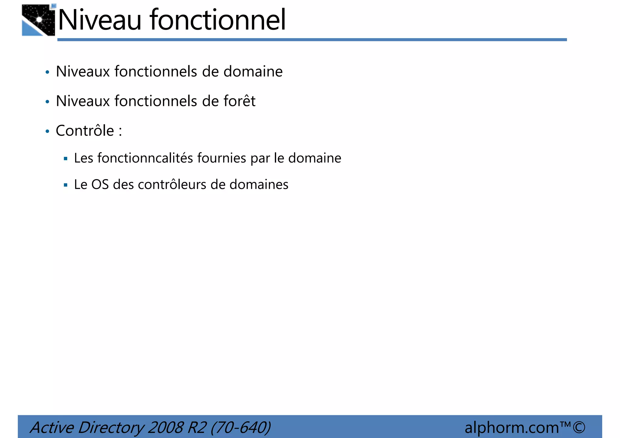 Niveau fonctionnel
• Niveaux fonctionnels de domaine
• Niveaux fonctionnels de forêt
• Contrôle :
Les fonctionncalités fournies par le domaine
Le OS des contrôleurs de domaines

Active Directory 2008 R2 (70-640)

alphorm.com™©

 