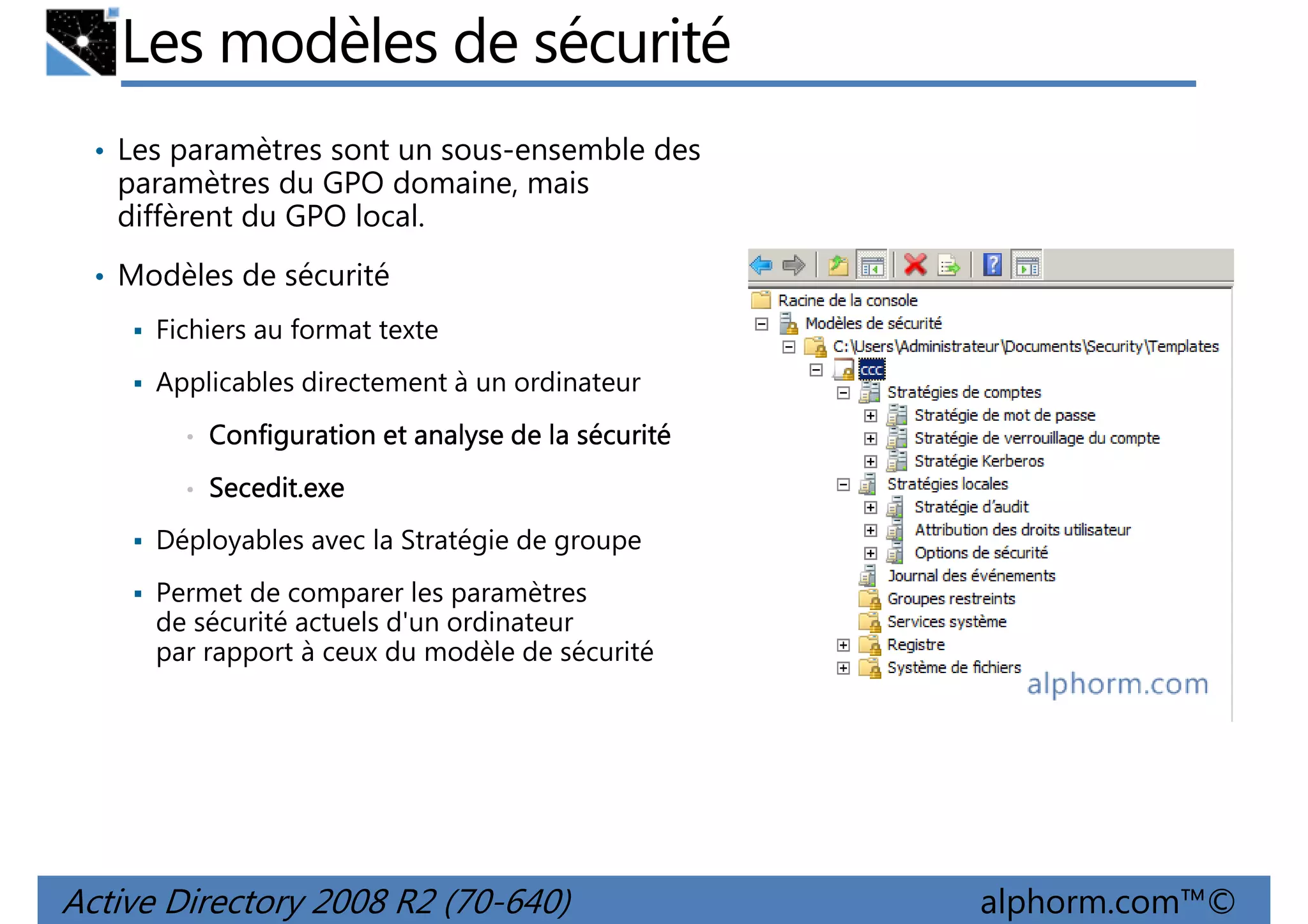 Les modèles de sécurité
• Les paramètres sont un sous-ensemble des

paramètres du GPO domaine, mais
diffèrent du GPO local.
• Modèles de sécurité
Fichiers au format texte
Applicables directement à un ordinateur
•

Configuration et analyse de la sécurité

•

Secedit.exe

Déployables avec la Stratégie de groupe
Permet de comparer les paramètres
de sécurité actuels d'un ordinateur
par rapport à ceux du modèle de sécurité

Active Directory 2008 R2 (70-640)

alphorm.com™©

 