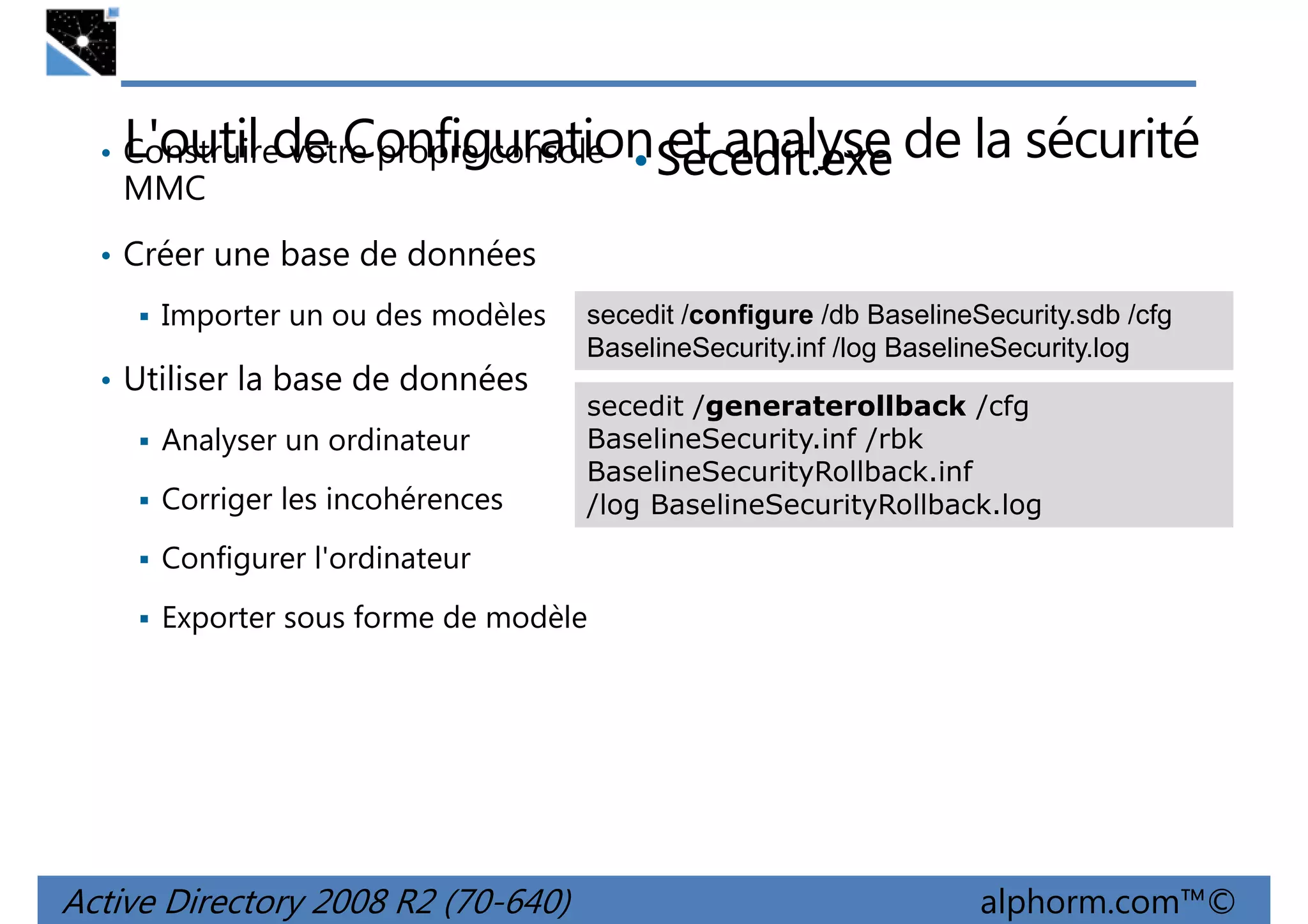 L'outil de ConfigurationSecedit.exe de la sécurité
• et analyse

• Construire votre propre console

MMC

• Créer une base de données
Importer un ou des modèles
• Utiliser la base de données
Analyser un ordinateur
Corriger les incohérences

secedit /configure /db BaselineSecurity.sdb /cfg
BaselineSecurity.inf /log BaselineSecurity.log
secedit /generaterollback /cfg
BaselineSecurity.inf /rbk
BaselineSecurityRollback.inf
/log BaselineSecurityRollback.log

Configurer l'ordinateur
Exporter sous forme de modèle

Active Directory 2008 R2 (70-640)

alphorm.com™©

 