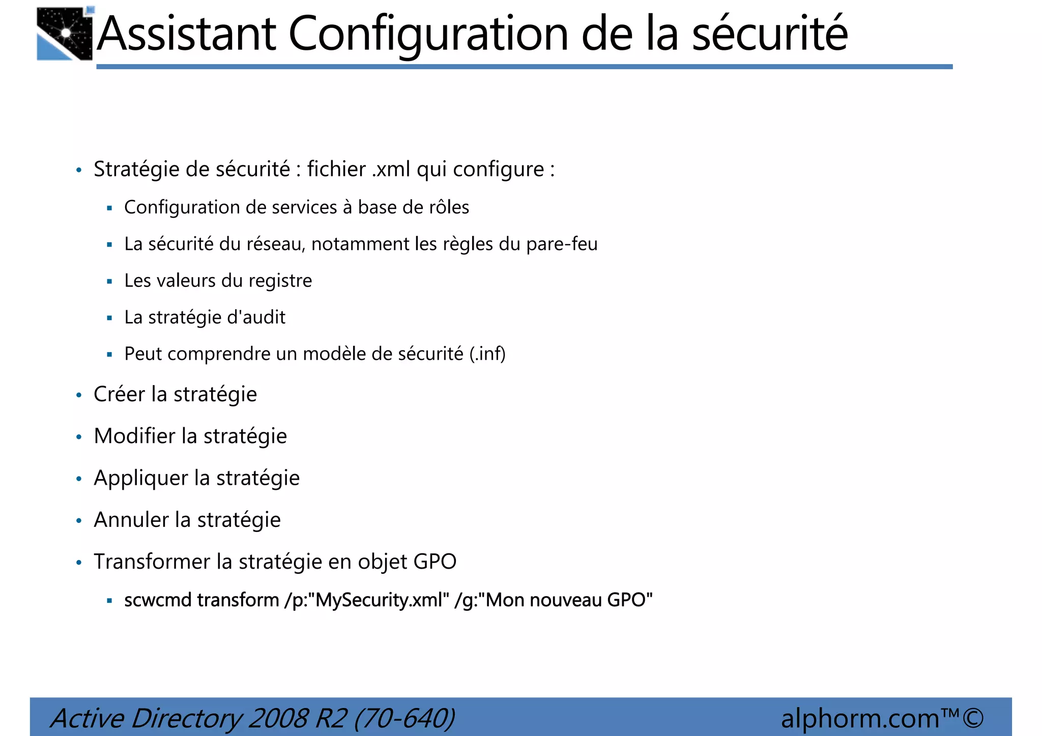 Assistant Configuration de la sécurité
• Stratégie de sécurité : fichier .xml qui configure :
Configuration de services à base de rôles
La sécurité du réseau, notamment les règles du pare-feu
Les valeurs du registre
La stratégie d'audit
Peut comprendre un modèle de sécurité (.inf)

• Créer la stratégie
• Modifier la stratégie
• Appliquer la stratégie
• Annuler la stratégie
• Transformer la stratégie en objet GPO
/p:"MySecurity.xml /g:"Mon
p:"MySecurity.xml"
scwcmd transform /p:"MySecurity.xml" /g:"Mon nouveau GPO"

Active Directory 2008 R2 (70-640)

alphorm.com™©

 