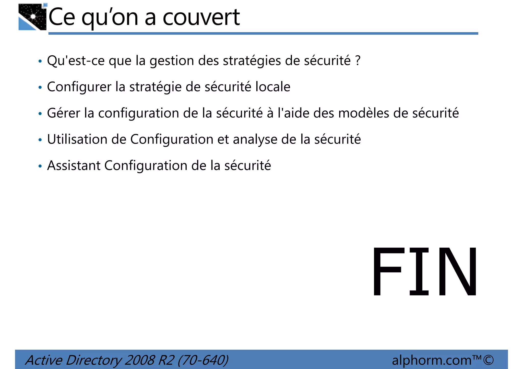 Ce qu’on a couvert
• Qu'est-ce que la gestion des stratégies de sécurité ?
• Configurer la stratégie de sécurité locale
• Gérer la configuration de la sécurité à l'aide des modèles de sécurité
• Utilisation de Configuration et analyse de la sécurité
• Assistant Configuration de la sécurité

FIN
Active Directory 2008 R2 (70-640)

alphorm.com™©

 