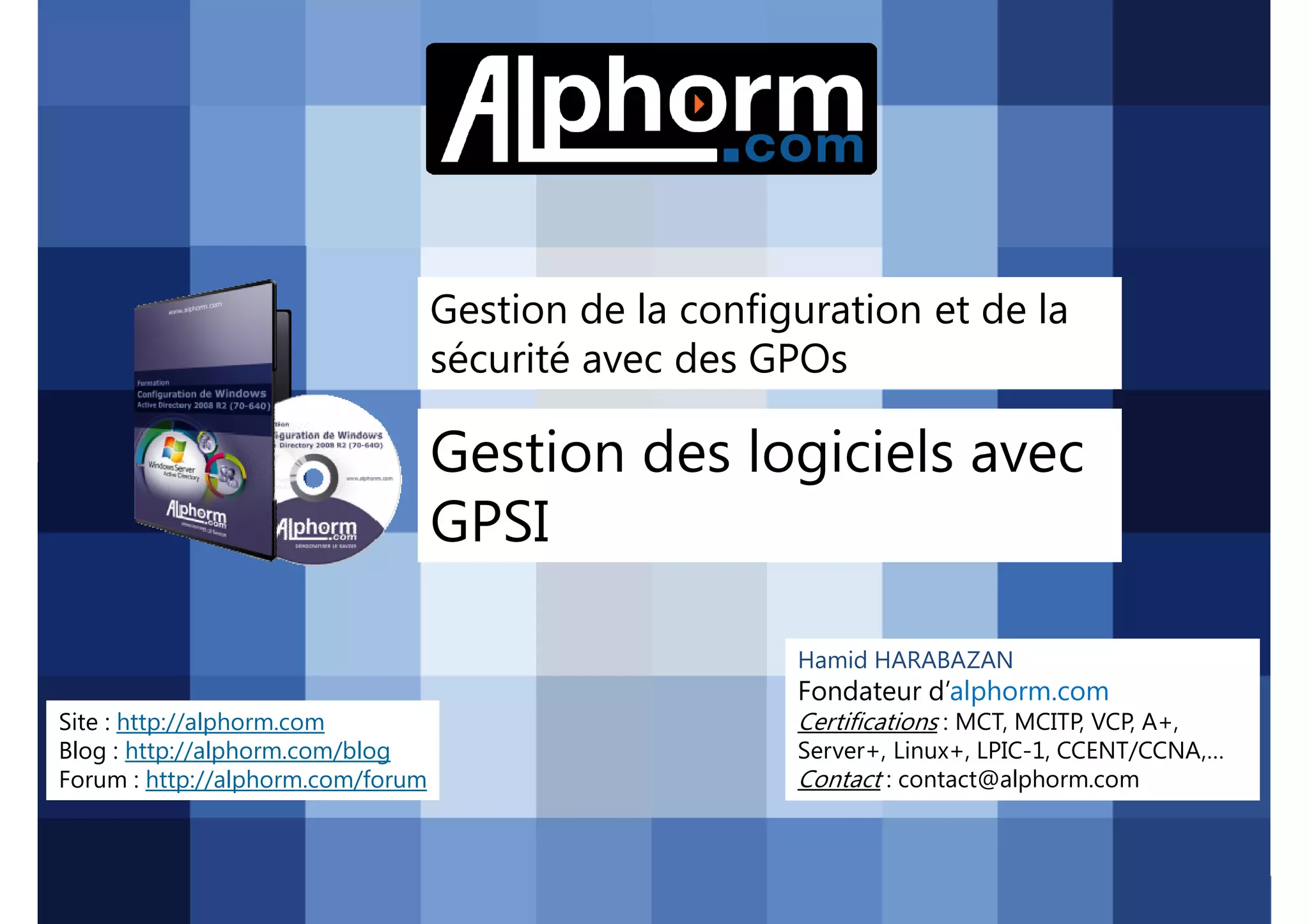Gestion de la configuration et de la
sécurité avec des GPOs

Gestion des logiciels avec
GPSI
Hamid HARABAZAN

Fondateur d’alphorm.com
Site : http://alphorm.com
Blog : http://alphorm.com/blog
Forum : http://alphorm.com/forum

Active Directory 2008 R2 (70-640)

Certifications : MCT, MCITP, VCP, A+,
Server+, Linux+, LPIC-1, CCENT/CCNA,…
Contact : contact@alphorm.com

alphorm.com™©

 