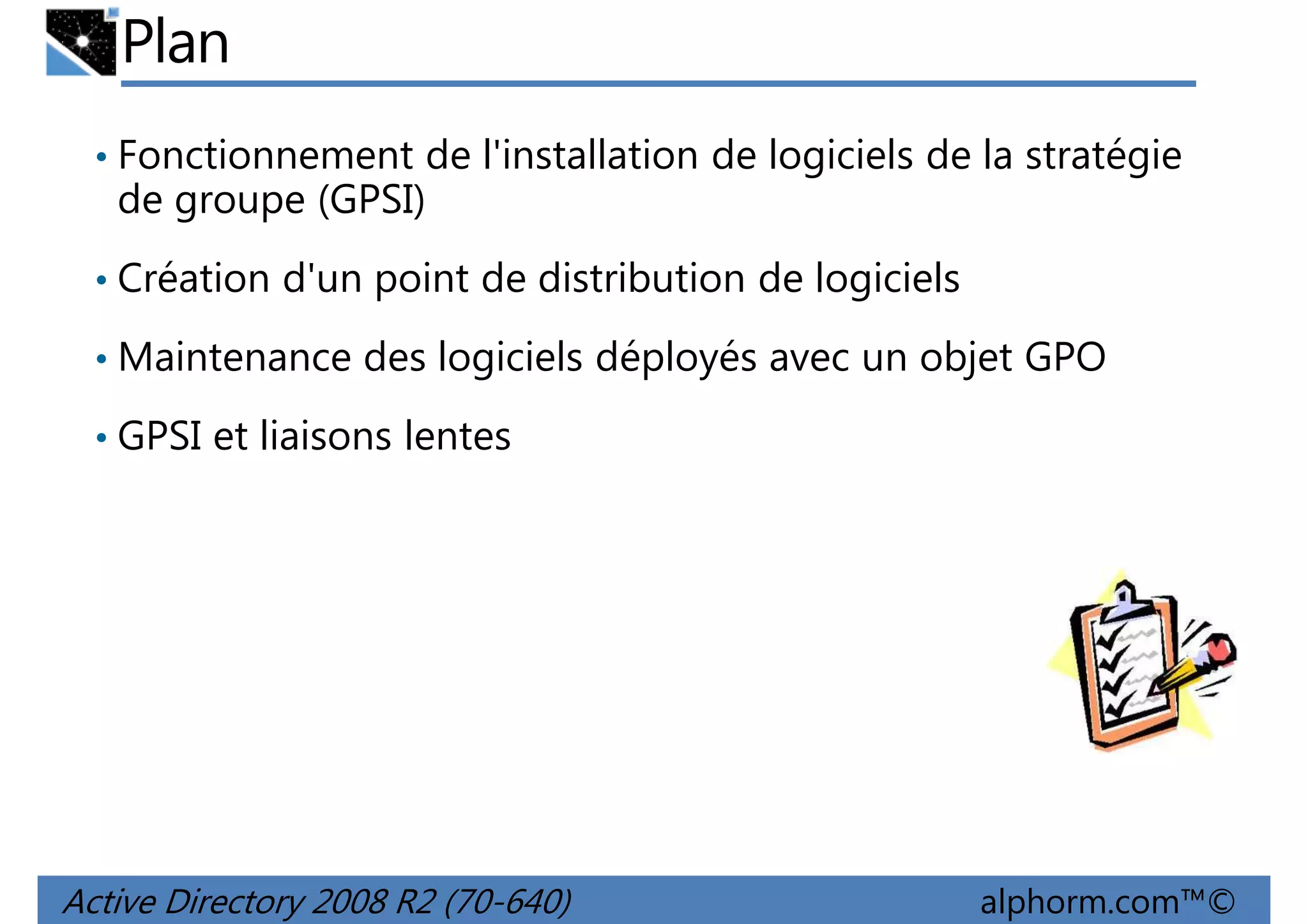 Plan
• Fonctionnement de l'installation de logiciels de la stratégie

de groupe (GPSI)
• Création d'un point de distribution de logiciels
• Maintenance des logiciels déployés avec un objet GPO
• GPSI et liaisons lentes

Active Directory 2008 R2 (70-640)

alphorm.com™©

 