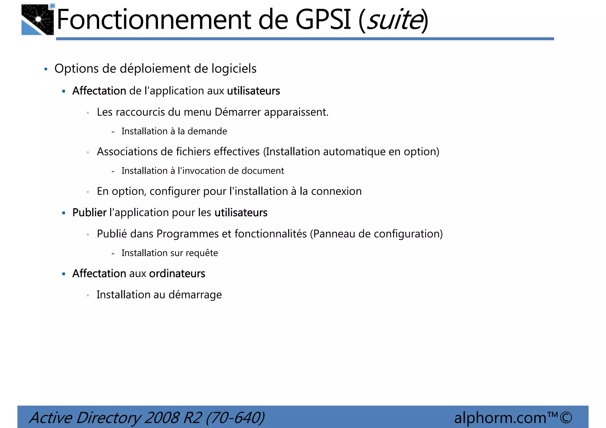 Fonctionnement de GPSI (suite)
• Options de déploiement de logiciels
Affectation de l'application aux utilisateurs
•

Les raccourcis du menu Démarrer apparaissent.
- Installation à la demande

•

Associations de fichiers effectives (Installation automatique en option)
- Installation à l'invocation de document

•

En option, configurer pour l'installation à la connexion

Publier l'application pour les utilisateurs
•

Publié dans Programmes et fonctionnalités (Panneau de configuration)
- Installation sur requête

Affectation aux ordinateurs
•

Installation au démarrage

Active Directory 2008 R2 (70-640)

alphorm.com™©

 