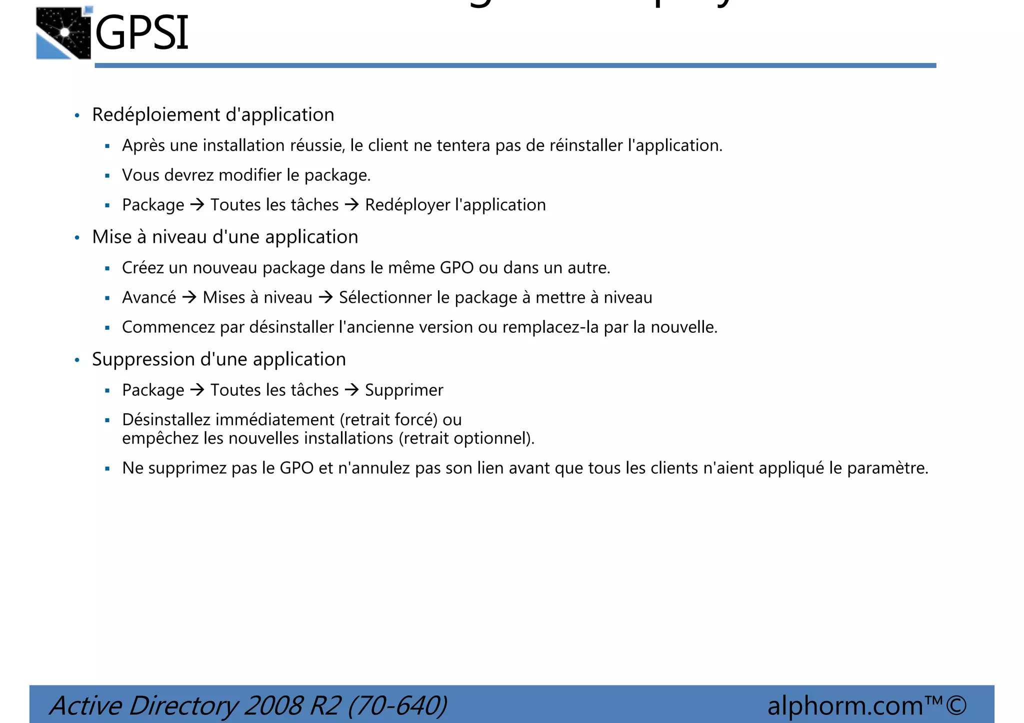 GPSI
• Redéploiement d'application
Après une installation réussie, le client ne tentera pas de réinstaller l'application.
Vous devrez modifier le package.
Package

Toutes les tâches

Redéployer l'application

• Mise à niveau d'une application
Créez un nouveau package dans le même GPO ou dans un autre.
Avancé

Mises à niveau

Sélectionner le package à mettre à niveau

Commencez par désinstaller l'ancienne version ou remplacez-la par la nouvelle.

• Suppression d'une application
Package

Toutes les tâches

Supprimer

Désinstallez immédiatement (retrait forcé) ou
empêchez les nouvelles installations (retrait optionnel).
Ne supprimez pas le GPO et n'annulez pas son lien avant que tous les clients n'aient appliqué le paramètre.

Active Directory 2008 R2 (70-640)

alphorm.com™©

 