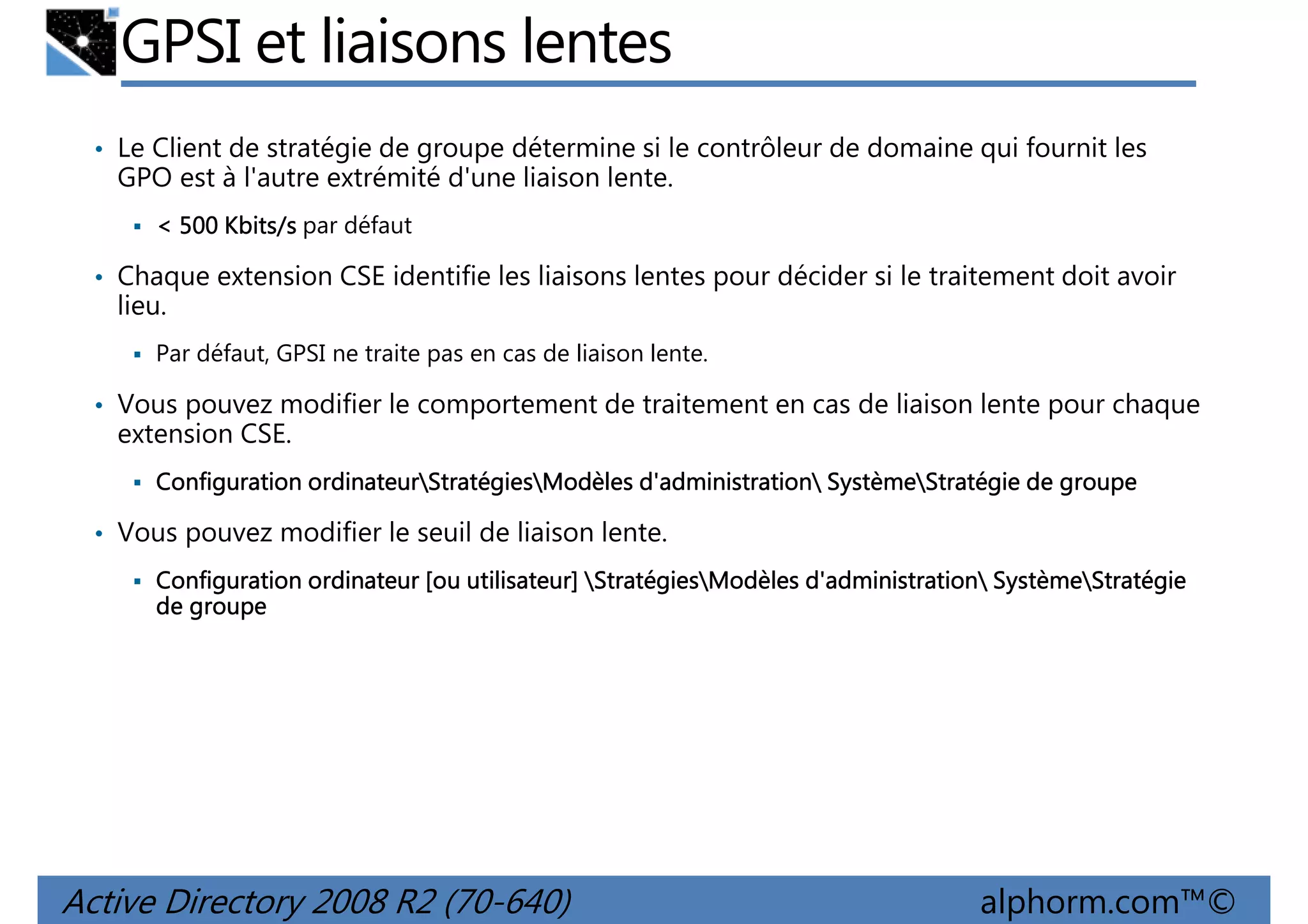 GPSI et liaisons lentes
• Le Client de stratégie de groupe détermine si le contrôleur de domaine qui fournit les

GPO est à l'autre extrémité d'une liaison lente.
< 500 Kbits/s par défaut

• Chaque extension CSE identifie les liaisons lentes pour décider si le traitement doit avoir

lieu.
Par défaut, GPSI ne traite pas en cas de liaison lente.

• Vous pouvez modifier le comportement de traitement en cas de liaison lente pour chaque

extension CSE.
ordinateurStratégies
d'administration Système
Configuration ordinateurStratégiesModèles d'administration SystèmeStratégie de groupe

• Vous pouvez modifier le seuil de liaison lente.
utilisateur] Stratégies
d'administration Système
Configuration ordinateur [ou utilisateur] StratégiesModèles d'administration SystèmeStratégie
de groupe

Active Directory 2008 R2 (70-640)

alphorm.com™©

 