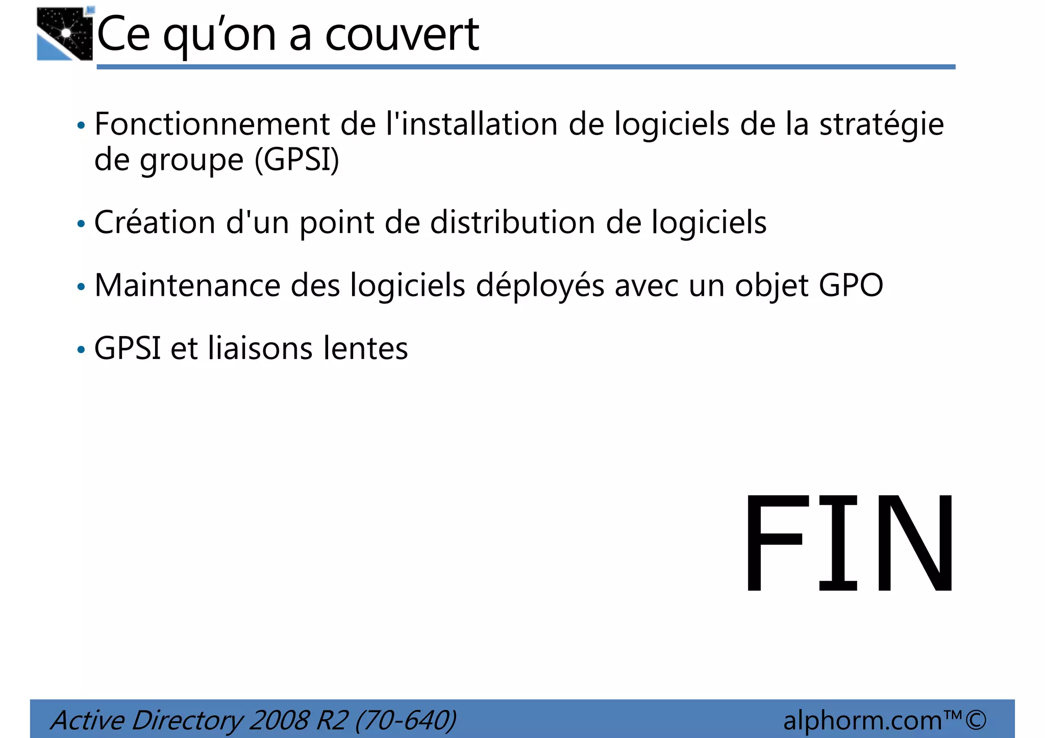 Ce qu’on a couvert
• Fonctionnement de l'installation de logiciels de la stratégie

de groupe (GPSI)
• Création d'un point de distribution de logiciels
• Maintenance des logiciels déployés avec un objet GPO
• GPSI et liaisons lentes

FIN
Active Directory 2008 R2 (70-640)

alphorm.com™©

 