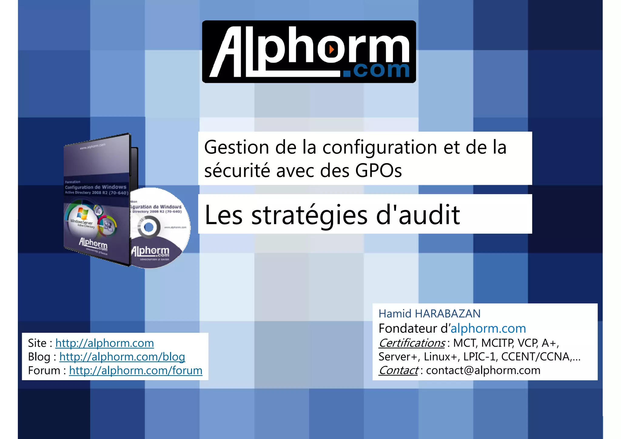 Gestion de la configuration et de la
sécurité avec des GPOs

Les stratégies d'audit

Hamid HARABAZAN

Fondateur d’alphorm.com
Site : http://alphorm.com
Blog : http://alphorm.com/blog
Forum : http://alphorm.com/forum

Active Directory 2008 R2 (70-640)

Certifications : MCT, MCITP, VCP, A+,
Server+, Linux+, LPIC-1, CCENT/CCNA,…
Contact : contact@alphorm.com

alphorm.com™©

 