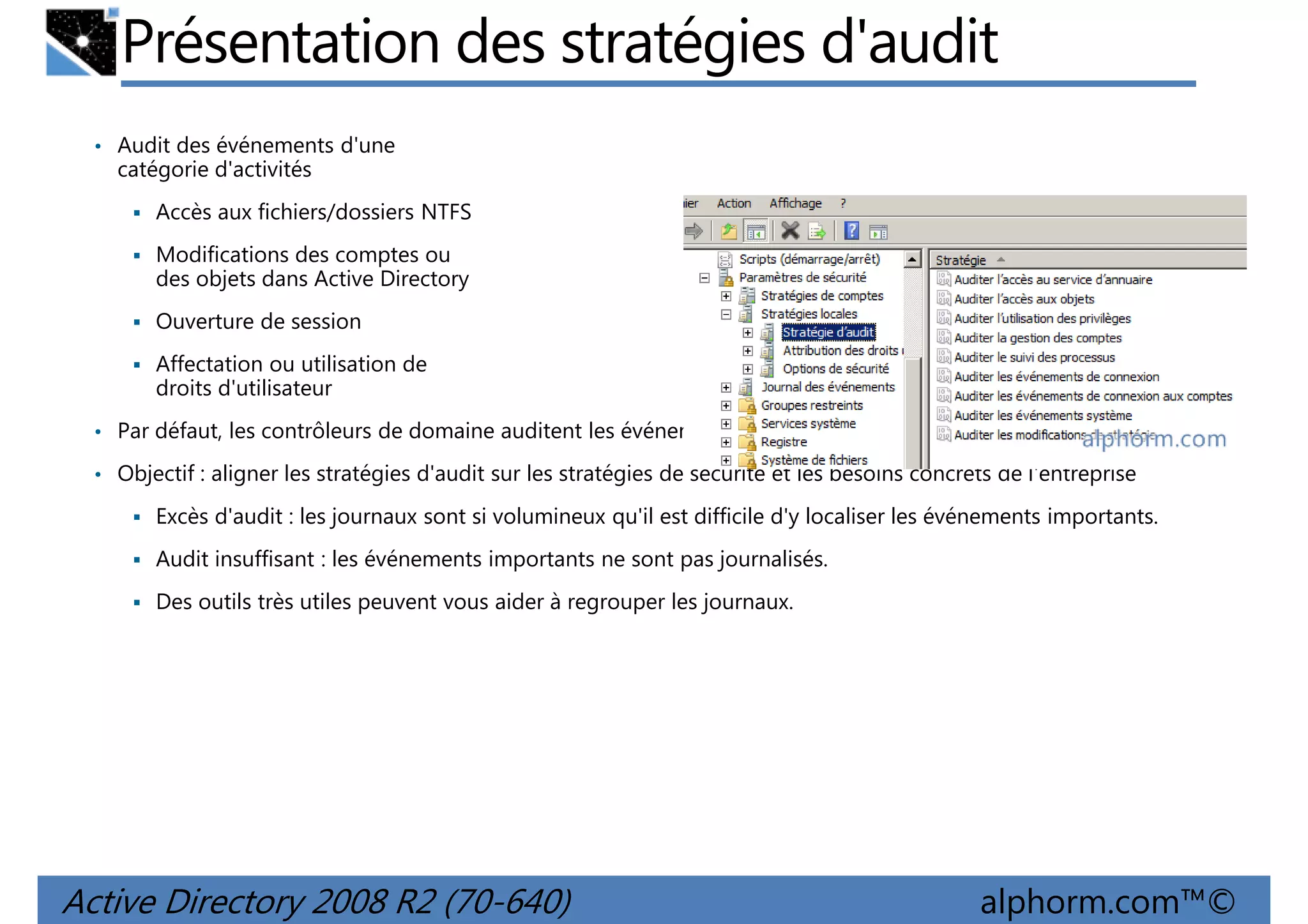 Présentation des stratégies d'audit
• Audit des événements d'une

catégorie d'activités
Accès aux fichiers/dossiers NTFS
Modifications des comptes ou
des objets dans Active Directory
Ouverture de session
Affectation ou utilisation de
droits d'utilisateur
• Par défaut, les contrôleurs de domaine auditent les événements de réussite de la plupart des catégories.
• Objectif : aligner les stratégies d'audit sur les stratégies de sécurité et les besoins concrets de l'entreprise

Excès d'audit : les journaux sont si volumineux qu'il est difficile d'y localiser les événements importants.
Audit insuffisant : les événements importants ne sont pas journalisés.
Des outils très utiles peuvent vous aider à regrouper les journaux.

Active Directory 2008 R2 (70-640)

alphorm.com™©

 
