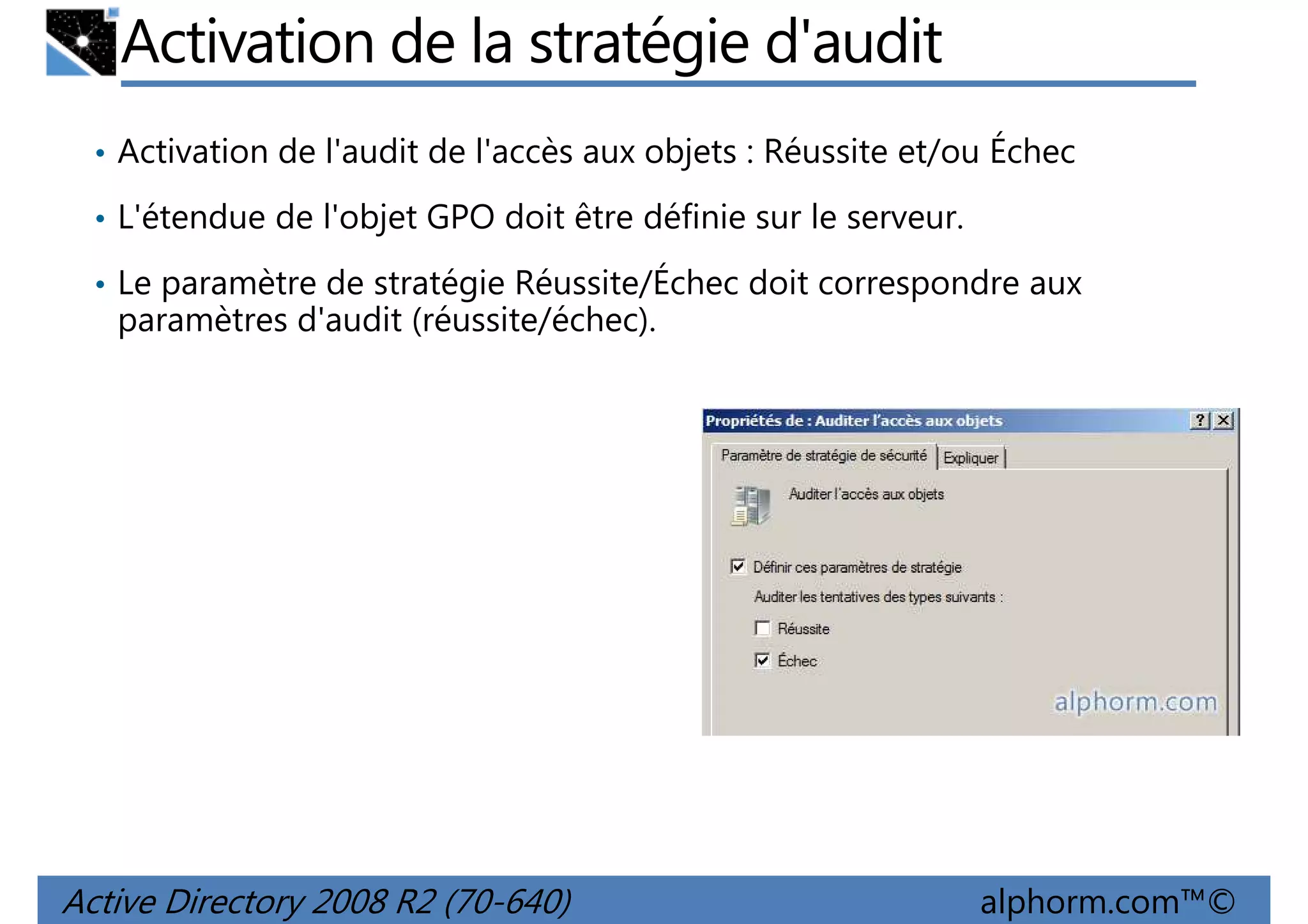 Activation de la stratégie d'audit
• Activation de l'audit de l'accès aux objets : Réussite et/ou Échec
• L'étendue de l'objet GPO doit être définie sur le serveur.
• Le paramètre de stratégie Réussite/Échec doit correspondre aux

paramètres d'audit (réussite/échec).

Active Directory 2008 R2 (70-640)

alphorm.com™©

 