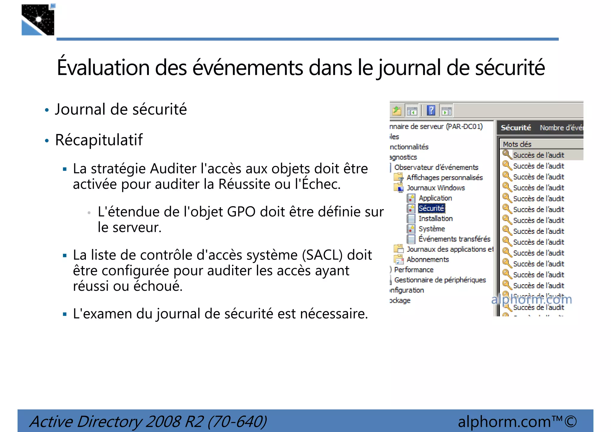 Évaluation des événements dans le journal de sécurité
• Journal de sécurité
• Récapitulatif
La stratégie Auditer l'accès aux objets doit être
activée pour auditer la Réussite ou l'Échec.
•

L'étendue de l'objet GPO doit être définie sur
le serveur.

La liste de contrôle d'accès système (SACL) doit
être configurée pour auditer les accès ayant
réussi ou échoué.
L'examen du journal de sécurité est nécessaire.

Active Directory 2008 R2 (70-640)

alphorm.com™©

 