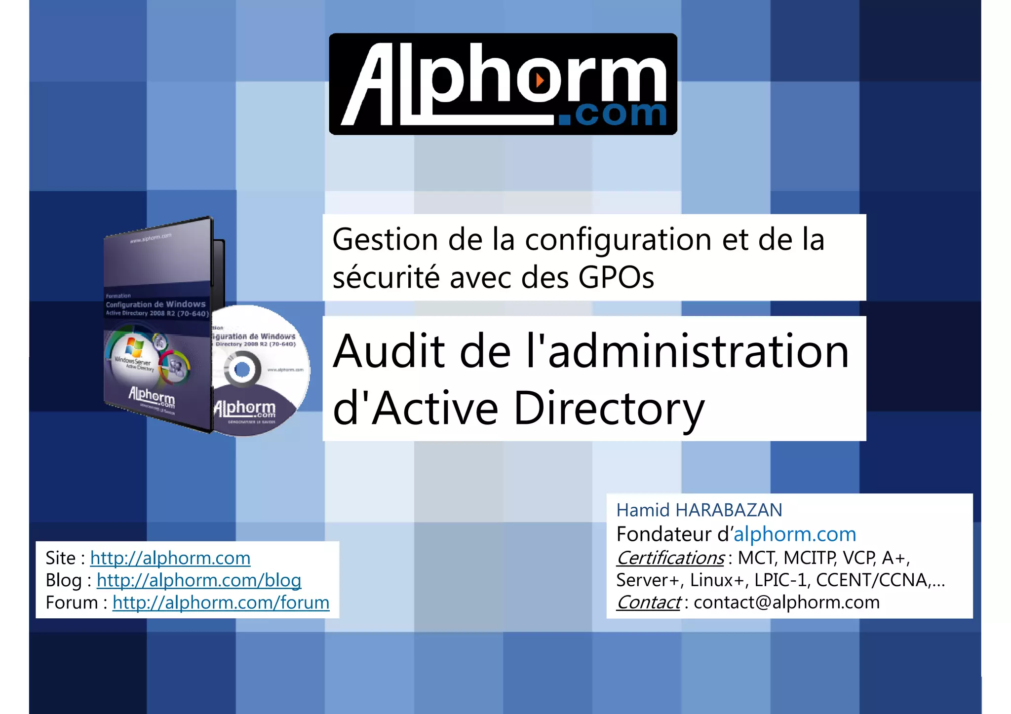 Gestion de la configuration et de la
sécurité avec des GPOs

Audit de l'administration
d'Active Directory
Hamid HARABAZAN

Fondateur d’alphorm.com
Site : http://alphorm.com
Blog : http://alphorm.com/blog
Forum : http://alphorm.com/forum

Active Directory 2008 R2 (70-640)

Certifications : MCT, MCITP, VCP, A+,
Server+, Linux+, LPIC-1, CCENT/CCNA,…
Contact : contact@alphorm.com

alphorm.com™©

 