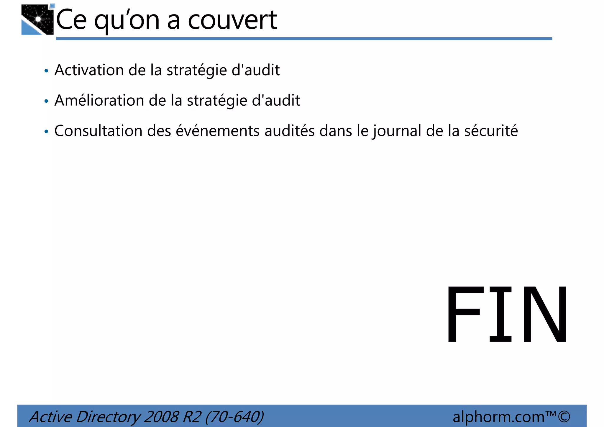 Ce qu’on a couvert
• Activation de la stratégie d'audit
• Amélioration de la stratégie d'audit
• Consultation des événements audités dans le journal de la sécurité

FIN
Active Directory 2008 R2 (70-640)

alphorm.com™©

 