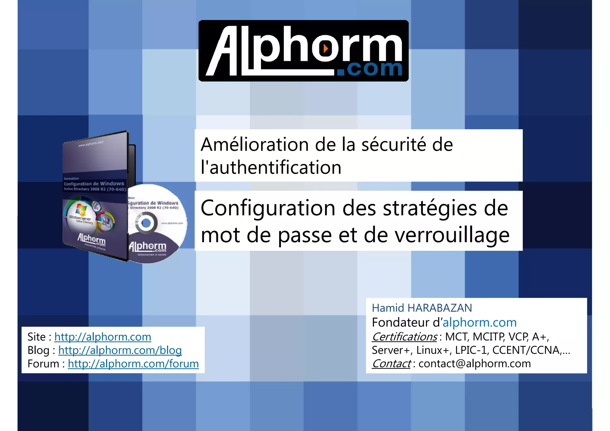 Amélioration de la sécurité de
l'authentification

Configuration des stratégies de
mot de passe et de verrouillage
Hamid HARABAZAN

Fondateur d’alphorm.com
Site : http://alphorm.com
Blog : http://alphorm.com/blog
Forum : http://alphorm.com/forum

Active Directory 2008 R2 (70-640)

Certifications : MCT, MCITP, VCP, A+,
Server+, Linux+, LPIC-1, CCENT/CCNA,…
Contact : contact@alphorm.com

alphorm.com™©

 