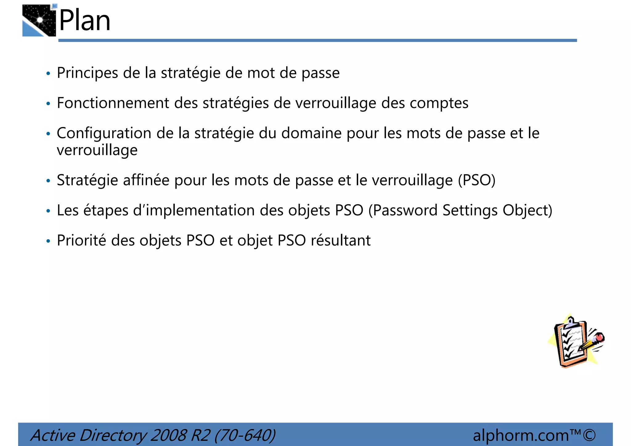 Plan
• Principes de la stratégie de mot de passe
• Fonctionnement des stratégies de verrouillage des comptes
• Configuration de la stratégie du domaine pour les mots de passe et le

verrouillage
• Stratégie affinée pour les mots de passe et le verrouillage (PSO)
• Les étapes d’implementation des objets PSO (Password Settings Object)
• Priorité des objets PSO et objet PSO résultant

Active Directory 2008 R2 (70-640)

alphorm.com™©

 