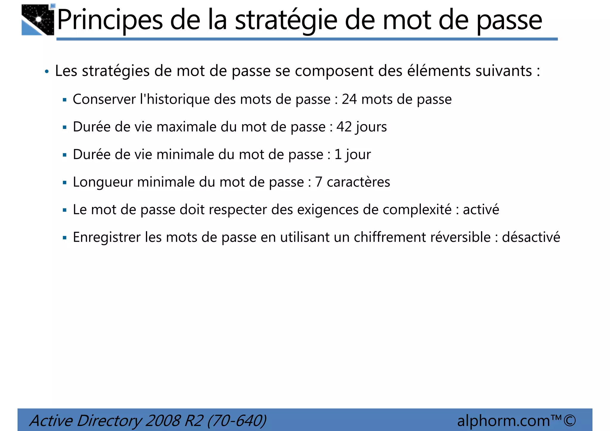 Principes de la stratégie de mot de passe
• Les stratégies de mot de passe se composent des éléments suivants :
Conserver l'historique des mots de passe : 24 mots de passe
Durée de vie maximale du mot de passe : 42 jours
Durée de vie minimale du mot de passe : 1 jour
Longueur minimale du mot de passe : 7 caractères
Le mot de passe doit respecter des exigences de complexité : activé
Enregistrer les mots de passe en utilisant un chiffrement réversible : désactivé

Active Directory 2008 R2 (70-640)

alphorm.com™©

 
