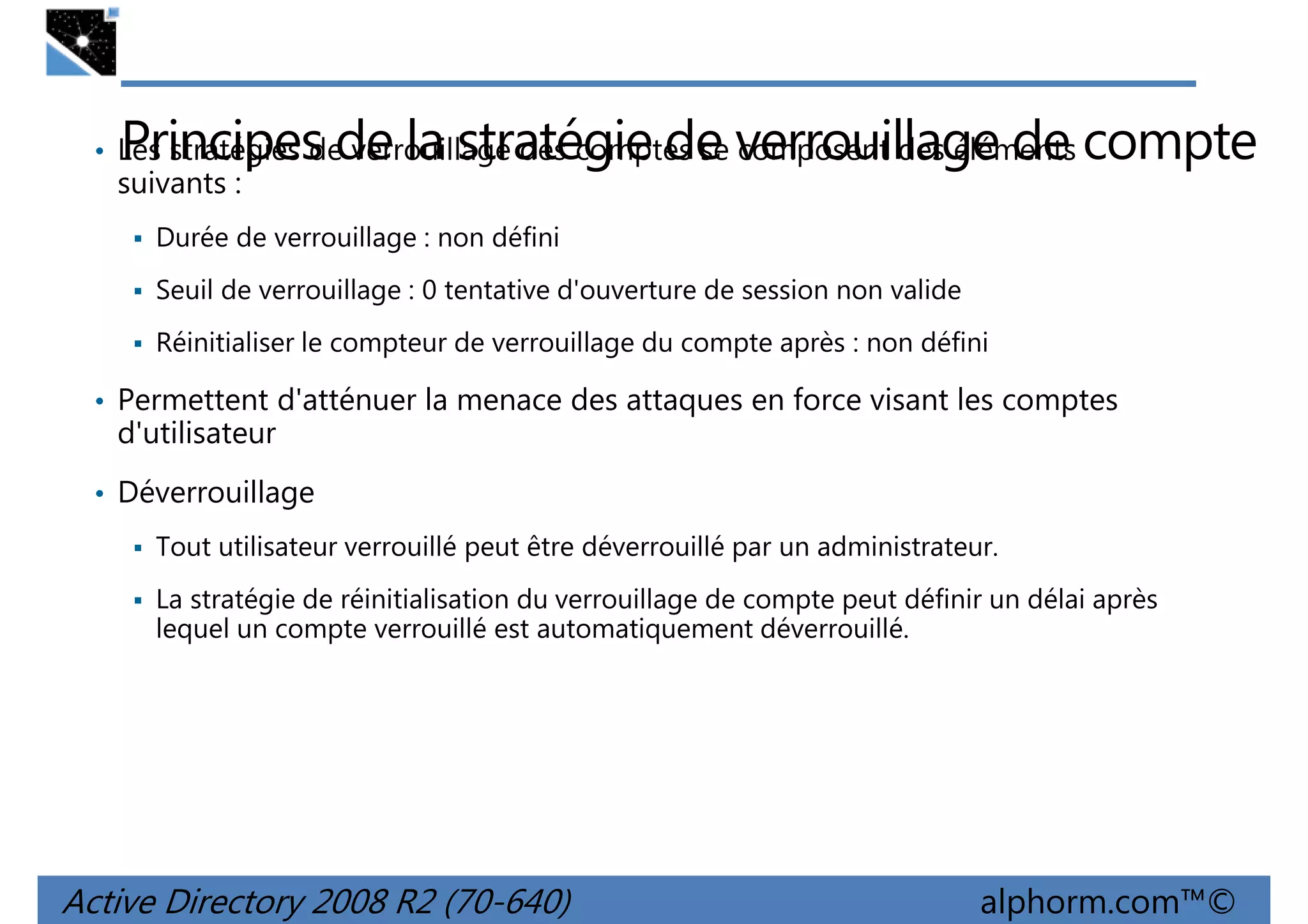 Principes de la stratégie de verrouillage de compte

• Les stratégies de verrouillage des comptes se composent des éléments

suivants :

Durée de verrouillage : non défini
Seuil de verrouillage : 0 tentative d'ouverture de session non valide
Réinitialiser le compteur de verrouillage du compte après : non défini

• Permettent d'atténuer la menace des attaques en force visant les comptes

d'utilisateur
• Déverrouillage
Tout utilisateur verrouillé peut être déverrouillé par un administrateur.
La stratégie de réinitialisation du verrouillage de compte peut définir un délai après
lequel un compte verrouillé est automatiquement déverrouillé.

Active Directory 2008 R2 (70-640)

alphorm.com™©

 