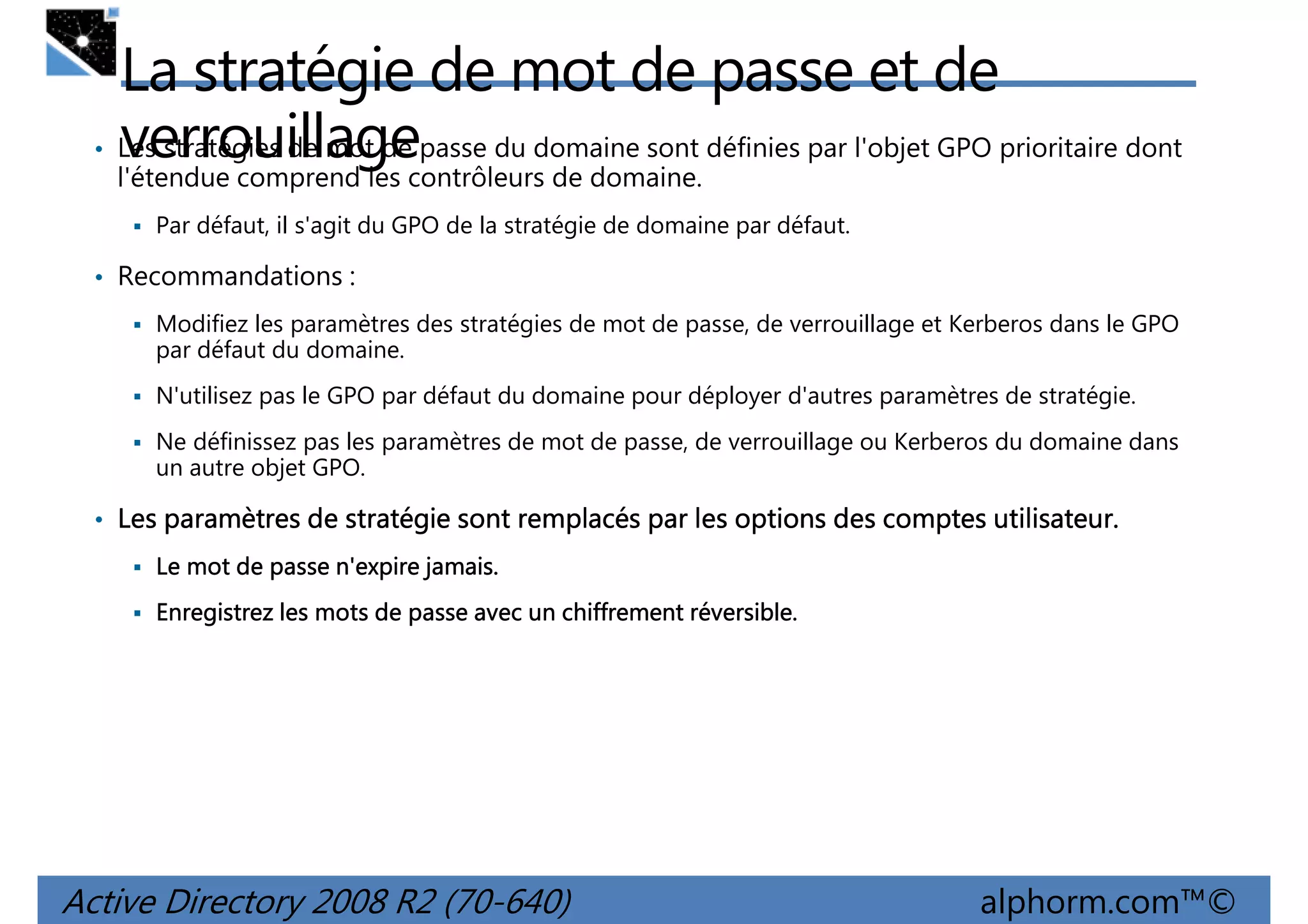 •

La stratégie de mot de passe et de
Les stratégies de mot de passe du domaine sont définies par l'objet GPO prioritaire dont
verrouillage
l'étendue comprend les contrôleurs de domaine.
Par défaut, il s'agit du GPO de la stratégie de domaine par défaut.

• Recommandations :
Modifiez les paramètres des stratégies de mot de passe, de verrouillage et Kerberos dans le GPO
par défaut du domaine.
N'utilisez pas le GPO par défaut du domaine pour déployer d'autres paramètres de stratégie.
Ne définissez pas les paramètres de mot de passe, de verrouillage ou Kerberos du domaine dans
un autre objet GPO.

• Les paramètres de stratégie sont remplacés par les options des comptes utilisateur.
utilisateur.
jamais.
Le mot de passe n'expire jamais.
réversible.
Enregistrez les mots de passe avec un chiffrement réversible.

Active Directory 2008 R2 (70-640)

alphorm.com™©

 