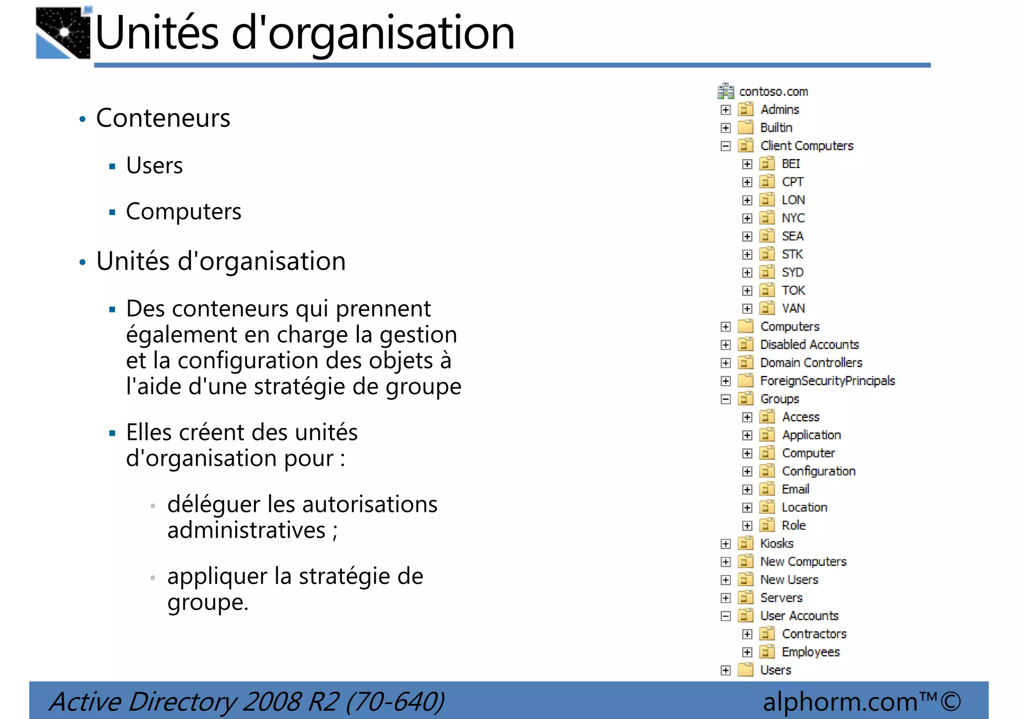 Unités d'organisation
• Conteneurs
Users
Computers
• Unités d'organisation
Des conteneurs qui prennent
également en charge la gestion
et la configuration des objets à
l'aide d'une stratégie de groupe
Elles créent des unités
d'organisation pour :
•

déléguer les autorisations
administratives ;

•

appliquer la stratégie de
groupe.

Active Directory 2008 R2 (70-640)

alphorm.com™©

 