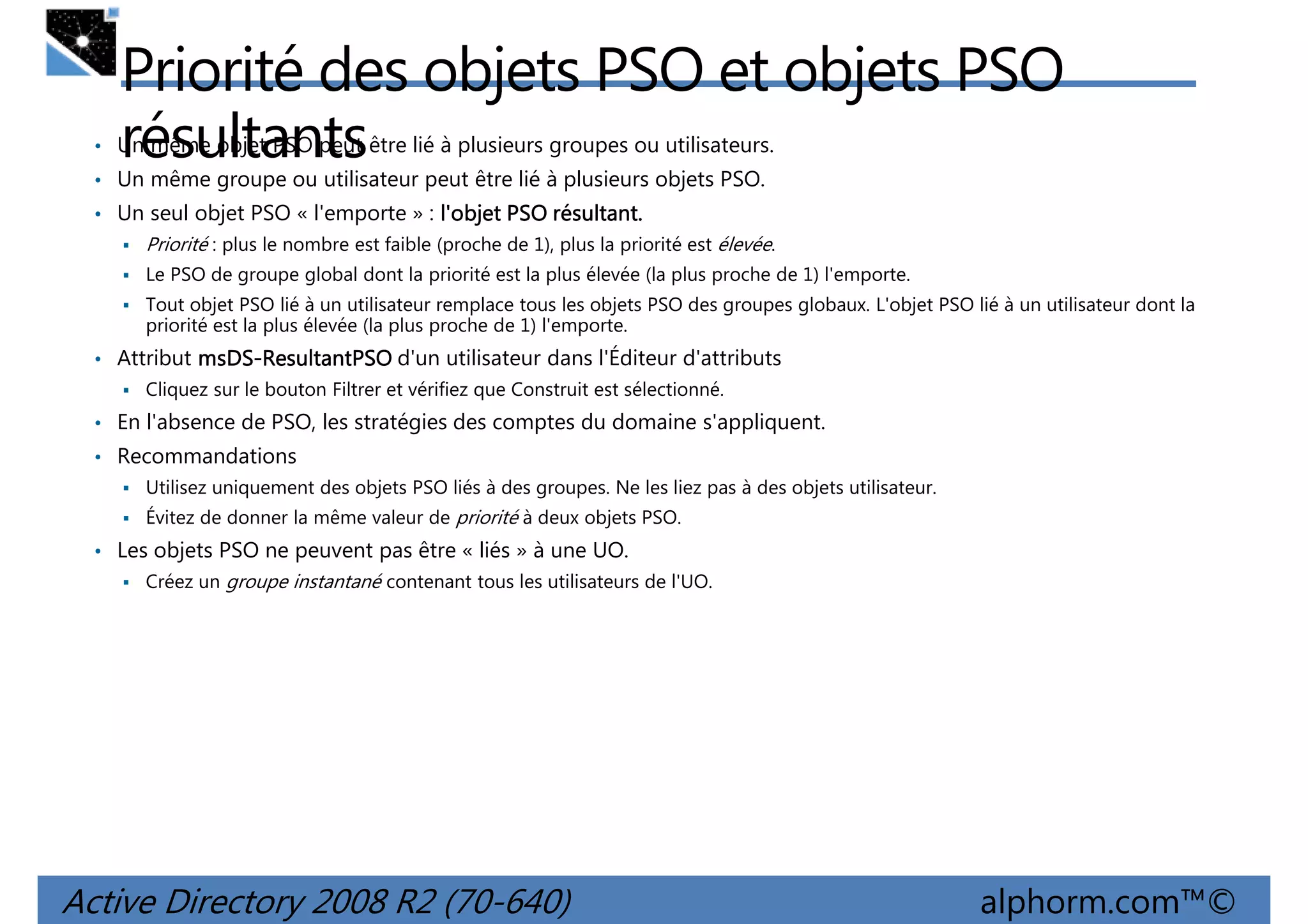 Priorité des objets PSO et objets PSO
résultants

• Un même objet PSO peut être lié à plusieurs groupes ou utilisateurs.
• Un même groupe ou utilisateur peut être lié à plusieurs objets PSO.
• Un seul objet PSO « l'emporte » : l'objet PSO résultant.
résultant.

Priorité : plus le nombre est faible (proche de 1), plus la priorité est élevée.
Le PSO de groupe global dont la priorité est la plus élevée (la plus proche de 1) l'emporte.
Tout objet PSO lié à un utilisateur remplace tous les objets PSO des groupes globaux. L'objet PSO lié à un utilisateur dont la
priorité est la plus élevée (la plus proche de 1) l'emporte.

• Attribut msDS-ResultantPSO d'un utilisateur dans l'Éditeur d'attributs
msDSCliquez sur le bouton Filtrer et vérifiez que Construit est sélectionné.

• En l'absence de PSO, les stratégies des comptes du domaine s'appliquent.
• Recommandations
Utilisez uniquement des objets PSO liés à des groupes. Ne les liez pas à des objets utilisateur.
Évitez de donner la même valeur de priorité à deux objets PSO.

• Les objets PSO ne peuvent pas être « liés » à une UO.
Créez un groupe instantané contenant tous les utilisateurs de l'UO.

Active Directory 2008 R2 (70-640)

alphorm.com™©

 
