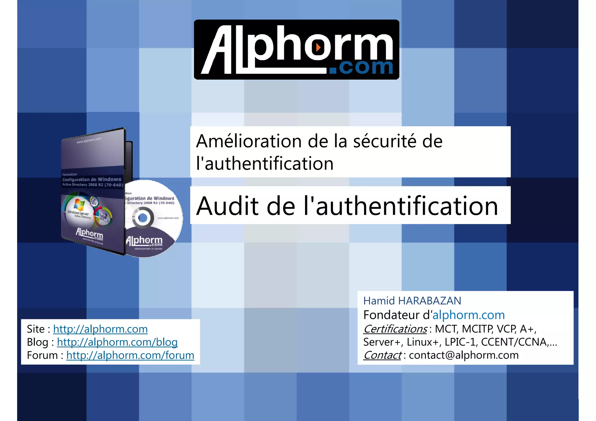 Amélioration de la sécurité de
l'authentification

Audit de l'authentification

Hamid HARABAZAN

Fondateur d’alphorm.com
Site : http://alphorm.com
Blog : http://alphorm.com/blog
Forum : http://alphorm.com/forum

Active Directory 2008 R2 (70-640)

Certifications : MCT, MCITP, VCP, A+,
Server+, Linux+, LPIC-1, CCENT/CCNA,…
Contact : contact@alphorm.com

alphorm.com™©

 