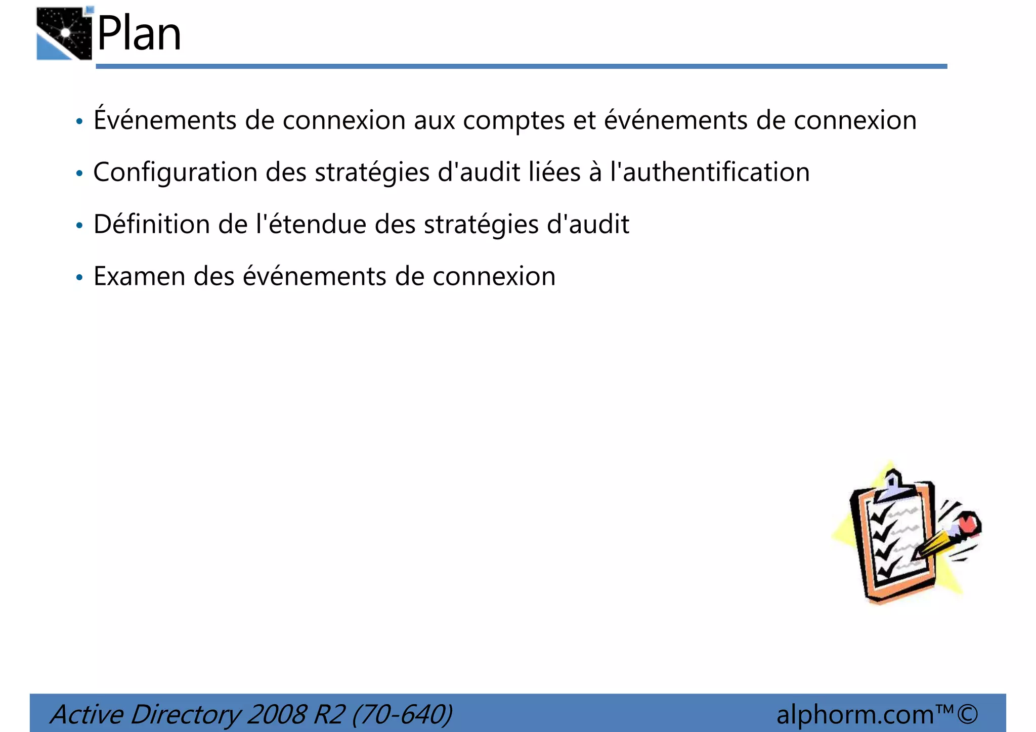 Plan
• Événements de connexion aux comptes et événements de connexion
• Configuration des stratégies d'audit liées à l'authentification
• Définition de l'étendue des stratégies d'audit
• Examen des événements de connexion

Active Directory 2008 R2 (70-640)

alphorm.com™©

 