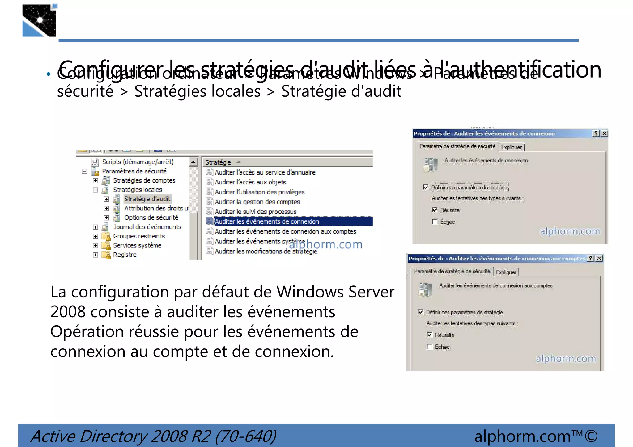 Configurer les stratégies d'audit liées à l'authentification

• Configuration ordinateur > Paramètres Windows > Paramètres de

sécurité > Stratégies locales > Stratégie d'audit

La configuration par défaut de Windows Server
2008 consiste à auditer les événements
Opération réussie pour les événements de
connexion au compte et de connexion.

Active Directory 2008 R2 (70-640)

alphorm.com™©

 