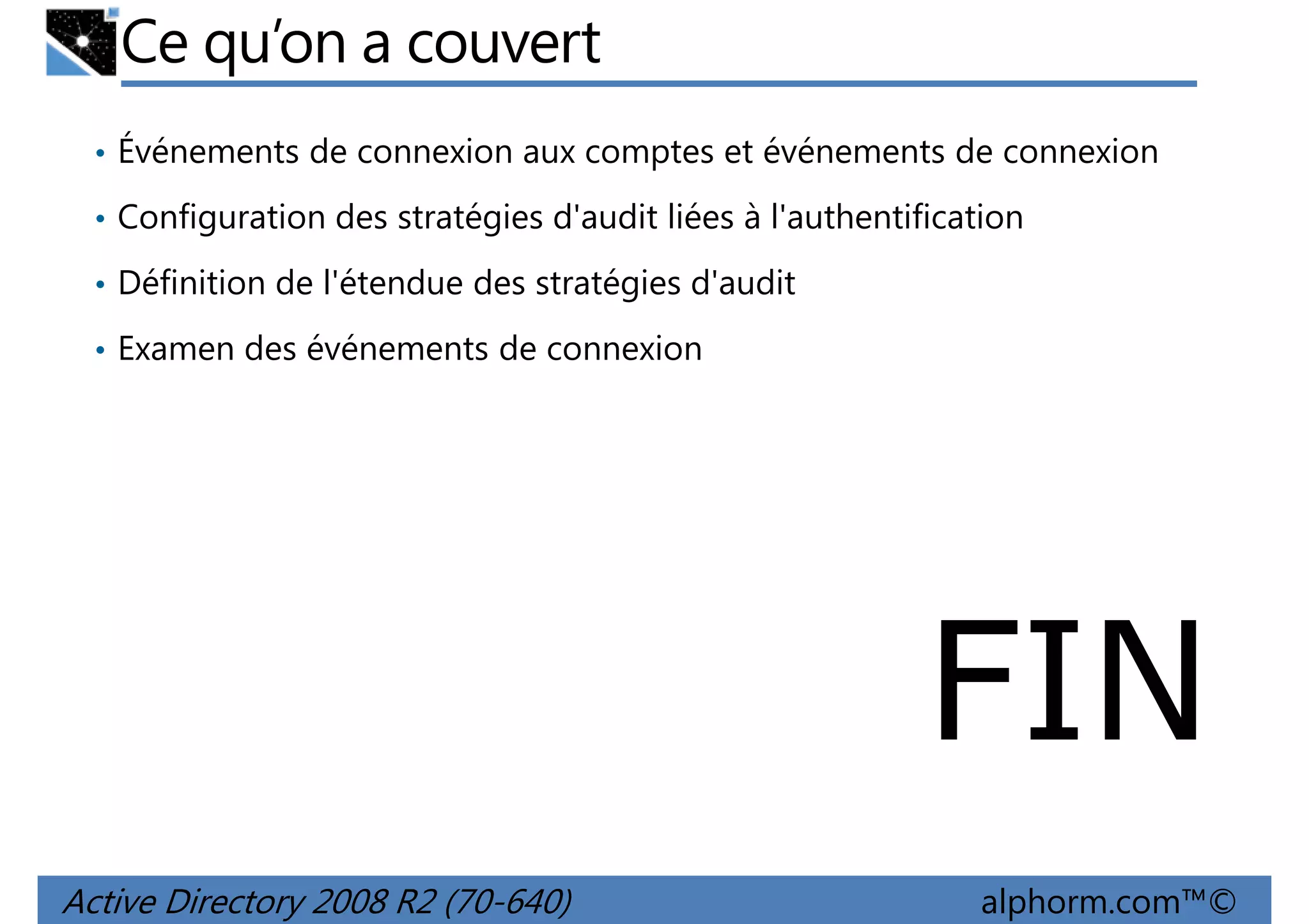 Ce qu’on a couvert
• Événements de connexion aux comptes et événements de connexion
• Configuration des stratégies d'audit liées à l'authentification
• Définition de l'étendue des stratégies d'audit
• Examen des événements de connexion

FIN
Active Directory 2008 R2 (70-640)

alphorm.com™©

 