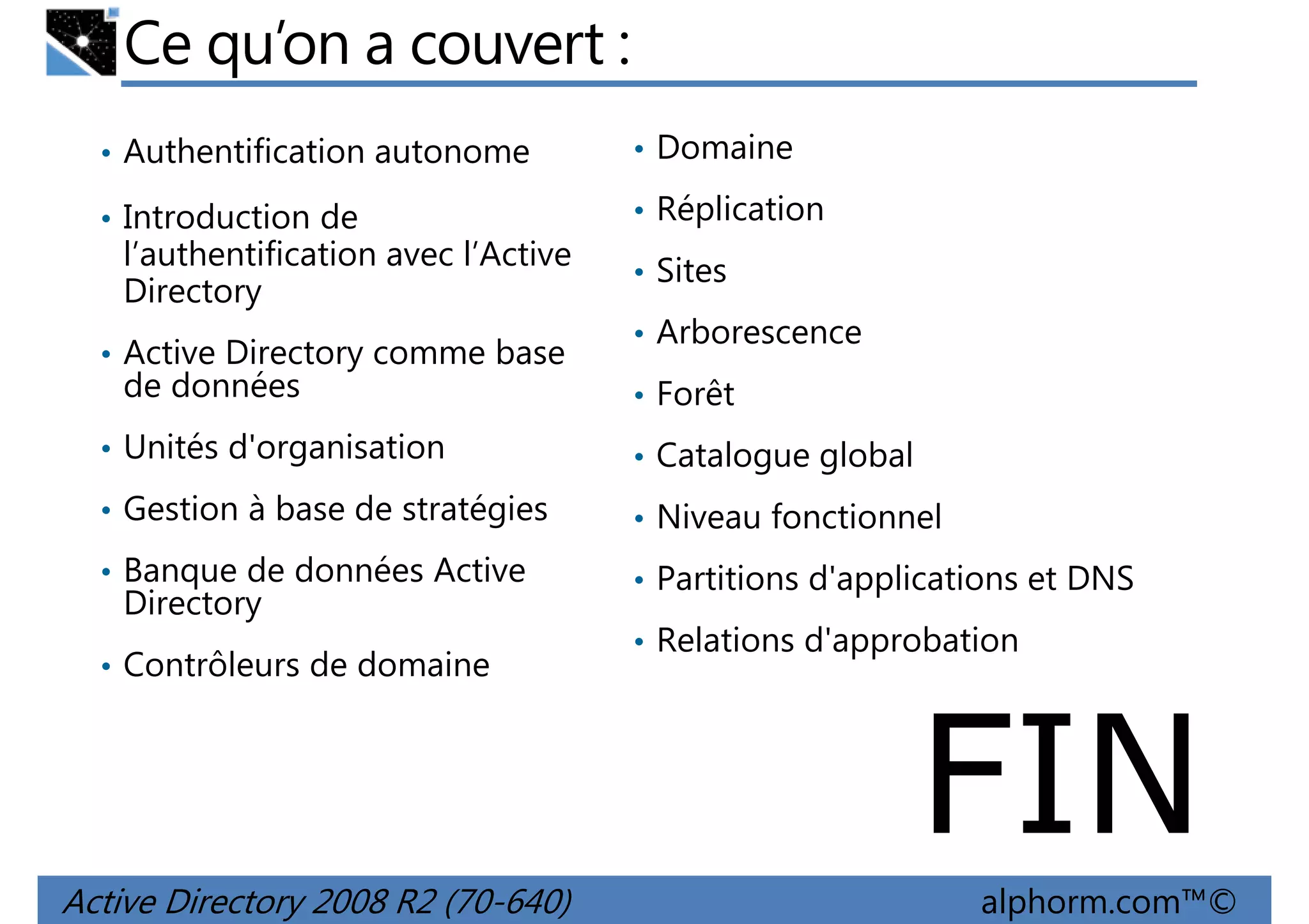 Ce qu’on a couvert :
• Authentification autonome

• Domaine

• Introduction de

• Réplication

l’authentification avec l’Active
Directory
• Active Directory comme base

de données

• Sites
• Arborescence
• Forêt

• Unités d'organisation

• Catalogue global

• Gestion à base de stratégies

• Niveau fonctionnel

• Banque de données Active

• Partitions d'applications et DNS

Directory

• Contrôleurs de domaine

• Relations d'approbation

FIN
Active Directory 2008 R2 (70-640)

alphorm.com™©

 