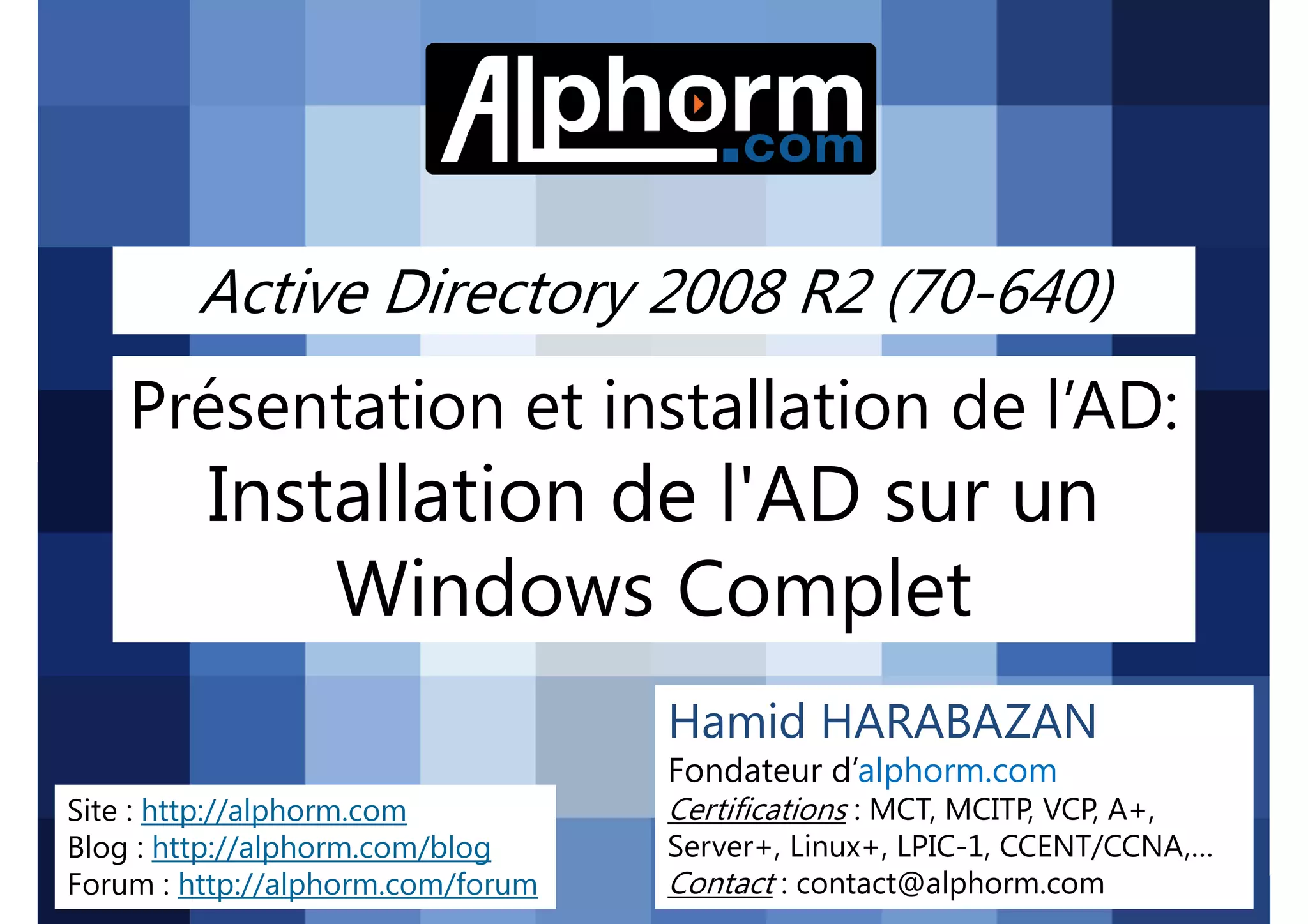 Active Directory 2008 R2 (70-640)

Présentation et installation de l’AD:

Installation de l'AD sur un
Windows Complet
Hamid HARABAZAN
Fondateur d’alphorm.com
Site : http://alphorm.com
Blog : http://alphorm.com/blog
Forum : http://alphorm.com/forum

Active Directory 2008 R2 (70-640)

Certifications : MCT, MCITP, VCP, A+,
Server+, Linux+, LPIC-1, CCENT/CCNA,…
Contact : contact@alphorm.com

alphorm.com™©

 