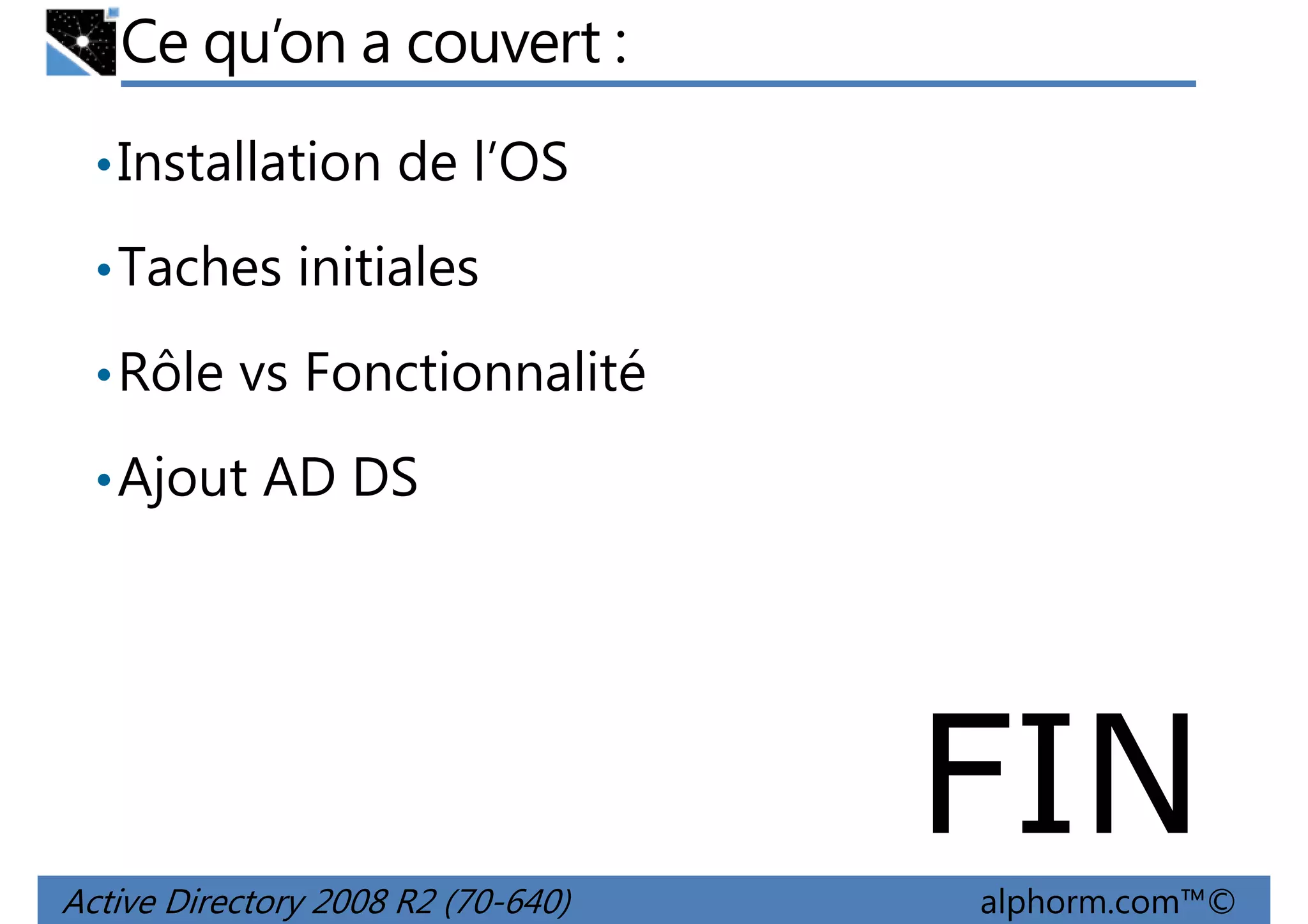 Ce qu’on a couvert :
• Installation de l’OS
• Taches initiales
• Rôle vs Fonctionnalité
• Ajout AD DS

FIN
Active Directory 2008 R2 (70-640)

alphorm.com™©

 