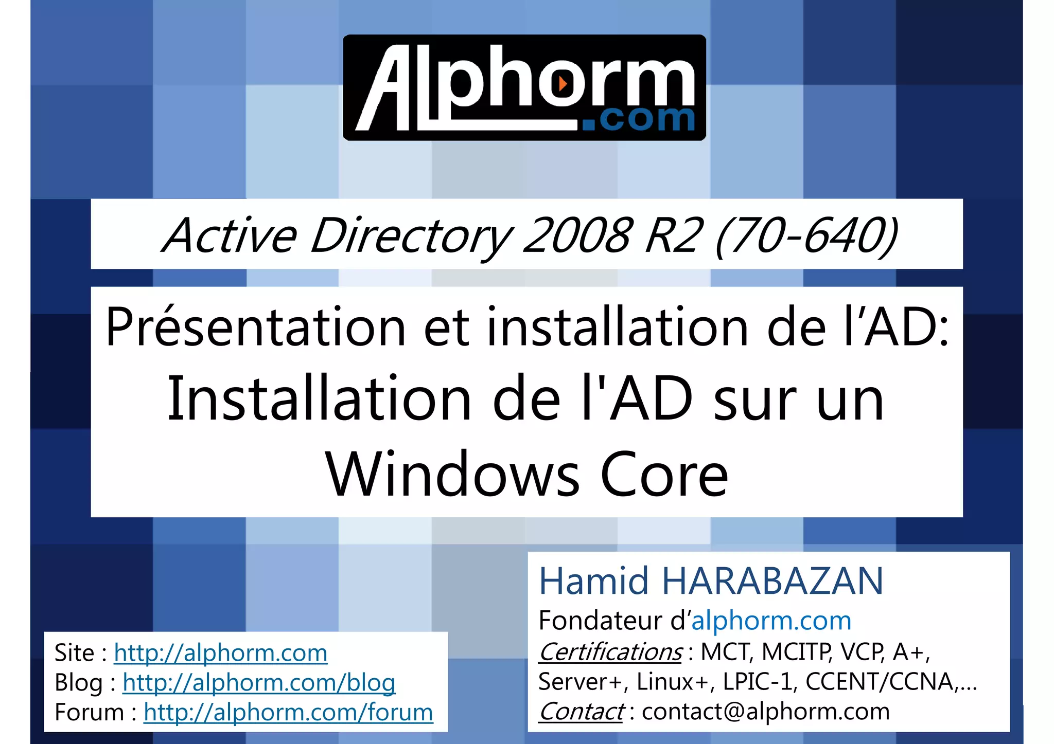 Active Directory 2008 R2 (70-640)

Présentation et installation de l’AD:

Installation de l'AD sur un
Windows Core
Hamid HARABAZAN
Fondateur d’alphorm.com
Site : http://alphorm.com
Blog : http://alphorm.com/blog
Forum : http://alphorm.com/forum

Active Directory 2008 R2 (70-640)

Certifications : MCT, MCITP, VCP, A+,
Server+, Linux+, LPIC-1, CCENT/CCNA,…
Contact : contact@alphorm.com

alphorm.com™©

 